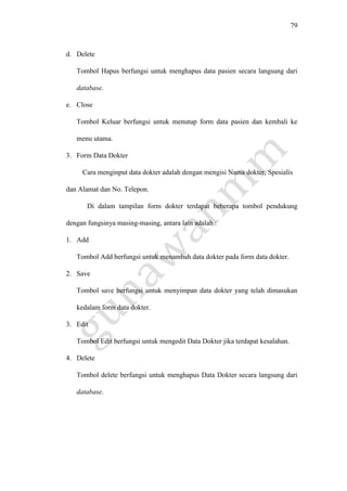 79
d. Delete
Tombol Hapus berfungsi untuk menghapus data pasien secara langsung dari
database.
e. Close
Tombol Keluar berfungsi untuk menutup form data pasien dan kembali ke
menu utama.
3. Form Data Dokter
Cara menginput data dokter adalah dengan mengisi Nama dokter, Spesialis
dan Alamat dan No. Telepon.
Di dalam tampilan form dokter terdapat beberapa tombol pendukung
dengan fungsinya masing-masing, antara lain adalah :
1. Add
Tombol Add berfungsi untuk menambah data dokter pada form data dokter.
2. Save
Tombol save berfungsi untuk menyimpan data dokter yang telah dimasukan
kedalam form data dokter.
3. Edit
Tombol Edit berfungsi untuk mengedit Data Dokter jika terdapat kesalahan.
4. Delete
Tombol delete berfungsi untuk menghapus Data Dokter secara langsung dari
database.
 