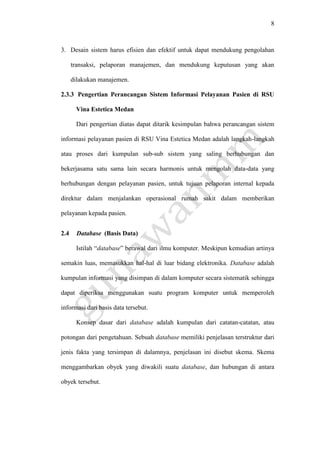 8
3. Desain sistem harus efisien dan efektif untuk dapat mendukung pengolahan
transaksi, pelaporan manajemen, dan mendukung keputusan yang akan
dilakukan manajemen.
2.3.3 Pengertian Perancangan Sistem Informasi Pelayanan Pasien di RSU
Vina Estetica Medan
Dari pengertian diatas dapat ditarik kesimpulan bahwa perancangan sistem
informasi pelayanan pasien di RSU Vina Estetica Medan adalah langkah-langkah
atau proses dari kumpulan sub-sub sistem yang saling berhubungan dan
bekerjasama satu sama lain secara harmonis untuk mengolah data-data yang
berhubungan dengan pelayanan pasien, untuk tujuan pelaporan internal kepada
direktur dalam menjalankan operasional rumah sakit dalam memberikan
pelayanan kepada pasien.
2.4 Database (Basis Data)
Istilah “database” berawal dari ilmu komputer. Meskipun kemudian artinya
semakin luas, memasukkan hal-hal di luar bidang elektronika. Database adalah
kumpulan informasi yang disimpan di dalam komputer secara sistematik sehingga
dapat diperiksa menggunakan suatu program komputer untuk memperoleh
informasi dari basis data tersebut.
Konsep dasar dari database adalah kumpulan dari catatan-catatan, atau
potongan dari pengetahuan. Sebuah database memiliki penjelasan terstruktur dari
jenis fakta yang tersimpan di dalamnya, penjelasan ini disebut skema. Skema
menggambarkan obyek yang diwakili suatu database, dan hubungan di antara
obyek tersebut.
 