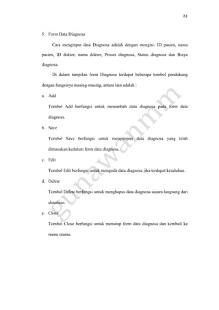 81
5. Form Data Diagnosa
Cara menginput data Diagnosa adalah dengan mengisi: ID pasien, nama
pasien, ID dokter, nama dokter, Proses diagnosa, Status diagnosa dan Biaya
diagnosa.
Di dalam tampilan form Diagnosa terdapat beberapa tombol pendukung
dengan fungsinya masing-masing, antara lain adalah :
a. Add
Tombol Add berfungsi untuk menambah data diagnosa pada form data
diagnosa.
b. Save
Tombol Save berfungsi untuk menyimpan data diagnosa yang telah
dimasukan kedalam form data diagnosa.
c. Edit
Tombol Edit berfungsi untuk mengedit data diagnosa jika terdapat kesalahan.
d. Delete
Tombol Delete berfungsi untuk menghapus data diagnosa secara langsung dari
database.
e. Close
Tombol Close berfungsi untuk menutup form data diagnosa dan kembali ke
menu utama.
 