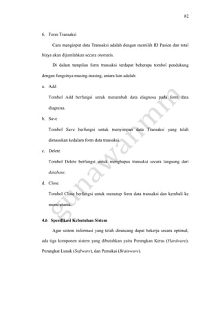 82
6. Form Transaksi
Cara menginput data Transaksi adalah dengan memilih ID Pasien dan total
biaya akan dijumlahkan secara otomatis.
Di dalam tampilan form transaksi terdapat beberapa tombol pendukung
dengan fungsinya masing-masing, antara lain adalah:
a. Add
Tombol Add berfungsi untuk menambah data diagnosa pada form data
diagnosa.
b. Save
Tombol Save berfungsi untuk menyimpan data Transaksi yang telah
dimasukan kedalam form data transaksi.
c. Delete
Tombol Delete berfungsi untuk menghapus transaksi secara langsung dari
database.
d. Close
Tombol Close berfungsi untuk menutup form data transaksi dan kembali ke
menu utama.
4.6 Spesifikasi Kebutuhan Sistem
Agar sistem informasi yang telah dirancang dapat bekerja secara optimal,
ada tiga komponen sistem yang dibutuhkan yaitu Perangkan Keras (Hardware),
Perangkat Lunak (Software), dan Pemakai (Brainware).
 