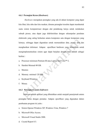 83
4.6.1 Perangkat Keras (Hardware)
Hardware merupakan perangkat yang ada di dalam komputer yang dapat
kita lihat, kita raba dan kita rasakan, dimana perangkat tersebut dapat membentuk
suatu sistem komputerisasi dengan alat pendukung lainya untuk melakukan
subuah proses, atau dapat juga didefenisikan dengan sekumpulan peralatan
elektronik yang saling berkaitan antara komponen satu dengan komponen yang
lainnya, sehingga dapat digunakan untuk memasukkan data, proses data dan
menghasikan informasi. Adapun spesifikasi hardware yang dibutuhkan untuk
mengimplementasikan sistem agar dapat berjalan dengan baik adalah sebagai
berikut :
a. Processor minimum Pentium III atau Laptop Intel Core™ 2.
b. Hardisk Minimal 40 GB.
c. Monitor.
d. Memory minimal 128 MB
e. Keyboard Windows
f. Mouse.
4.6.2 Perangkat Lunak (Software)
Software adalah aplikasi yang dibutuhkan untuk menjadi penerjemah antara
perangkat keras dengan pemakai. Adapun spesifikasi yang digunakan dalam
pembuatan program ini yaitu :
a. Sistem Operasi Windows XP, Windows Vista, Windows 7
b. Microsoft Ofice Access.
c. Microsoft Visual Studio 2008.
d. Crystal Report 8.5.
 