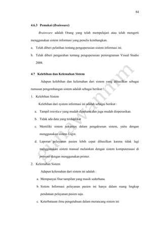 84
4.6.3 Pemakai (Brainware)
Brainware adalah Orang yang telah mempelajari atau telah mengerti
menggunakan sistem informasi yang penulis kembangkan.
a. Telah diberi pelatihan tentang pengoperasian sistem informasi ini.
b. Telah diberi pengarahan tentang pengoperasian pemrograman Visual Studio
2008.
4.7 Kelebihan dan Kelemahan Sistem
Adapun kelebihan dan kelemahan dari sistem yang dihasilkan sebagai
rumusan pengembangan sistem adalah sebagai berikut :
1. Kelebihan Sistem
Kelebihan dari system informasi ini adalah sebagai berikut :
a. Tampil interface yang mudah dipahami dan juga mudah dioperasikan.
b. Tidak ada data yang terduplikat
c. Memiliki sistem sekuritas dalam pengaksesan sistem, yaitu dengan
menggunakan sistem Login.
d. Laporan pelayanan pasien lebih cepat dihasilkan karena tidak lagi
menggunakan sistem manual melainkan dengan sistem komputerasasi di
printout dengan menggunakan printer.
2. Kelemahan Sistem
Adapun kelemahan dari sistem ini adalah :
a. Mempunyai fitur tampilan yang masih sederhana.
b. Sistem Informasi pelayanan pasien ini hanya dalam ruang lingkup
pendataan pelayanan pasien saja.
c. Keterbatasan ilmu pengetahuan dalam merancang sistem ini
 