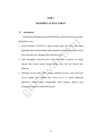 33
BAB V
KESIMPULAN DAN SARAN
1.5 Kesimpulan
Berdasarkan pembahasan yang telah dilakukan, ada beberapa hal yang dapat
disimpulkan, yaitu:
1. Sistem informasi inventaris ini dapat menjadi salah satu solusi yang dapat
digunakan untuk mempermudah dalam pengolahan data barang masuk, barang
keluar dan data stok sehingga lebih cepat dan efisien.
2. Hasil pengolahan data-data pada sistem informasi inventaris ini berupa
laporan data barang masuk, barang keluar, data stok dan laporan data
pemasok.
3. Hubungan Visual studio 2008 sebagai pembuat interface utama Microsoft
Access sebagai basis datanya dan Cristal report 8.5 untuk merancang
laporannya terbukti dapat menghasilkan suatu program aplikasi yang
mempunyai tampilan menarik dan dinamis.
 