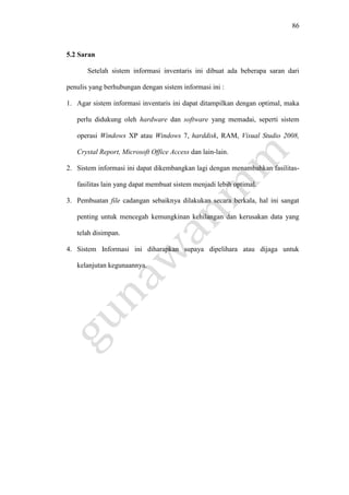 86
5.2 Saran
Setelah sistem informasi inventaris ini dibuat ada beberapa saran dari
penulis yang berhubungan dengan sistem informasi ini :
1. Agar sistem informasi inventaris ini dapat ditampilkan dengan optimal, maka
perlu didukung oleh hardware dan software yang memadai, seperti sistem
operasi Windows XP atau Windows 7, harddisk, RAM, Visual Studio 2008,
Crystal Report, Microsoft Office Access dan lain-lain.
2. Sistem informasi ini dapat dikembangkan lagi dengan menambahkan fasilitas-
fasilitas lain yang dapat membuat sistem menjadi lebih optimal.
3. Pembuatan file cadangan sebaiknya dilakukan secara berkala, hal ini sangat
penting untuk mencegah kemungkinan kehilangan dan kerusakan data yang
telah disimpan.
4. Sistem Informasi ini diharapkan supaya dipelihara atau dijaga untuk
kelanjutan kegunaannya.
 