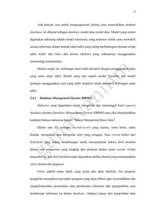 9
Ada banyak cara untuk mengorganisasi skema, atau memodelkan struktur
database, ini dikenal sebagai database model atau model data. Model yang umum
digunakan sekarang adalah model relasional, yang menurut istilah yaitu mewakili
semua informasi dalam bentuk tabel-tabel yang saling berhubungan dimana setiap
tabel terdiri dari baris dan kolom (definisi yang sebenarnya menggunakan
terminologi matematika).
Dalam model ini, hubungan antar tabel diwakili dengan menggunakan nilai
yang sama antar tabel. Model yang lain seperti model hierarkis dan model
jaringan menggunakan cara yang lebih eksplisit untuk mewakili hubungan antar
tabel.
2.4.1 Database Management System (DBMS)
Software yang digunakan untuk mengelola dan memanggil kueri (query)
database disebut Database Management System (DBMS) atau jika diterjemahkan
kedalam bahasa indonesia berarti “Sistem Manajemen Basis Data”.
Dalam satu file terdapat record-record yang sejenis, sama besar, sama
bentuk, merupakan satu kumpulan entri yang seragam. Satu record terdiri dari
field-field yang saling berhubungan untuk menunjukkan bahwa field tersebut
dalam satu pengertian yang lengkap dan direkam dalam suatu record. Untuk
menyebut isi dari field tersebut maka digunakan atribut alamat yang menunjukkan
entity alamat dari pegawai.
Entity adalah suatu objek yang nyata dan akan direkam. Set program
pengelola merupakan satu paket program yang akan dibuat agar memudahkan dan
mengefisiensikan pemasukan atau perekaman informasi dan pengambilan atau
pembacaan informasi ke dalam database. Adapun tujuan dari pengolahan data
 