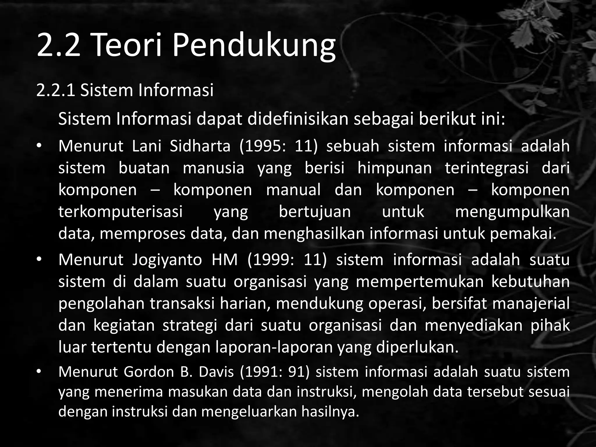 2.2 Teori Pendukung
2.2.1 Sistem Informasi
   Sistem Informasi dapat didefinisikan sebagai berikut ini:
• Menurut Lani Sidharta (1995: 11) sebuah sistem informasi adalah
  sistem buatan manusia yang berisi himpunan terintegrasi dari
  komponen – komponen manual dan komponen – komponen
  terkomputerisasi     yang    bertujuan     untuk    mengumpulkan
  data, memproses data, dan menghasilkan informasi untuk pemakai.
• Menurut Jogiyanto HM (1999: 11) sistem informasi adalah suatu
  sistem di dalam suatu organisasi yang mempertemukan kebutuhan
  pengolahan transaksi harian, mendukung operasi, bersifat manajerial
  dan kegiatan strategi dari suatu organisasi dan menyediakan pihak
  luar tertentu dengan laporan-laporan yang diperlukan.
• Menurut Gordon B. Davis (1991: 91) sistem informasi adalah suatu sistem
  yang menerima masukan data dan instruksi, mengolah data tersebut sesuai
  dengan instruksi dan mengeluarkan hasilnya.
 