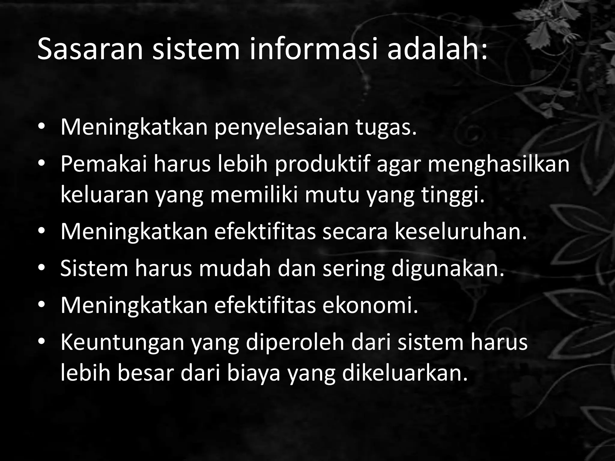 Sasaran sistem informasi adalah:

• Meningkatkan penyelesaian tugas.
• Pemakai harus lebih produktif agar menghasilkan
  keluaran yang memiliki mutu yang tinggi.
• Meningkatkan efektifitas secara keseluruhan.
• Sistem harus mudah dan sering digunakan.
• Meningkatkan efektifitas ekonomi.
• Keuntungan yang diperoleh dari sistem harus
  lebih besar dari biaya yang dikeluarkan.
 