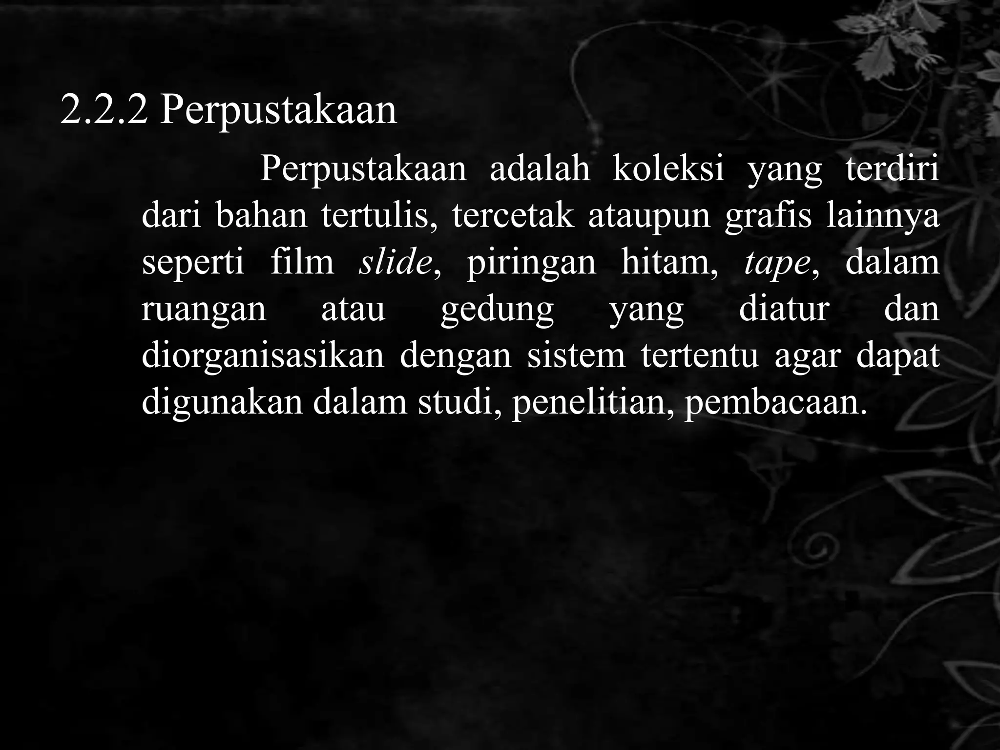 2.2.2 Perpustakaan
            Perpustakaan adalah koleksi yang terdiri
    dari bahan tertulis, tercetak ataupun grafis lainnya
    seperti film slide, piringan hitam, tape, dalam
    ruangan atau gedung yang diatur dan
    diorganisasikan dengan sistem tertentu agar dapat
    digunakan dalam studi, penelitian, pembacaan.
 