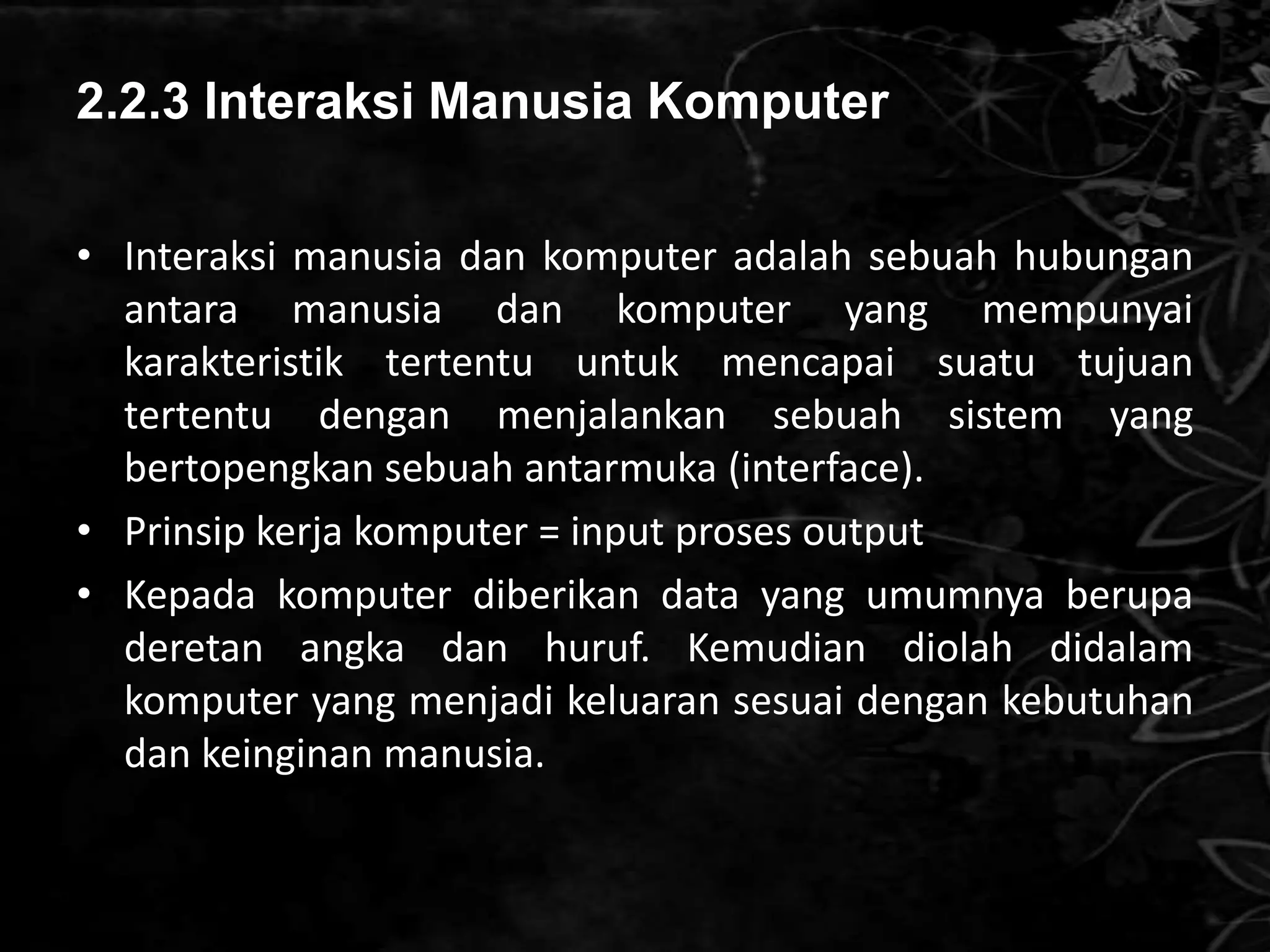 2.2.3 Interaksi Manusia Komputer

• Interaksi manusia dan komputer adalah sebuah hubungan
  antara manusia dan komputer yang mempunyai
  karakteristik tertentu untuk mencapai suatu tujuan
  tertentu dengan menjalankan sebuah sistem yang
  bertopengkan sebuah antarmuka (interface).
• Prinsip kerja komputer = input proses output
• Kepada komputer diberikan data yang umumnya berupa
  deretan angka dan huruf. Kemudian diolah didalam
  komputer yang menjadi keluaran sesuai dengan kebutuhan
  dan keinginan manusia.
 