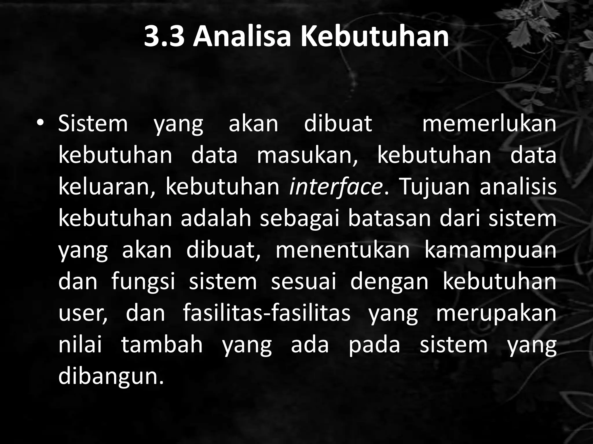 3.3 Analisa Kebutuhan

• Sistem yang akan dibuat           memerlukan
  kebutuhan data masukan, kebutuhan data
  keluaran, kebutuhan interface. Tujuan analisis
  kebutuhan adalah sebagai batasan dari sistem
  yang akan dibuat, menentukan kamampuan
  dan fungsi sistem sesuai dengan kebutuhan
  user, dan fasilitas-fasilitas yang merupakan
  nilai tambah yang ada pada sistem yang
  dibangun.
 