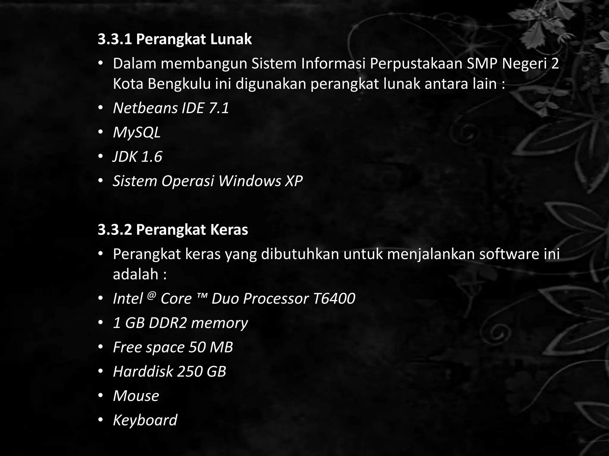 3.3.1 Perangkat Lunak
• Dalam membangun Sistem Informasi Perpustakaan SMP Negeri 2
  Kota Bengkulu ini digunakan perangkat lunak antara lain :
• Netbeans IDE 7.1
• MySQL
• JDK 1.6
• Sistem Operasi Windows XP

3.3.2 Perangkat Keras
• Perangkat keras yang dibutuhkan untuk menjalankan software ini
  adalah :
• Intel @ Core ™ Duo Processor T6400
• 1 GB DDR2 memory
• Free space 50 MB
• Harddisk 250 GB
• Mouse
• Keyboard
 