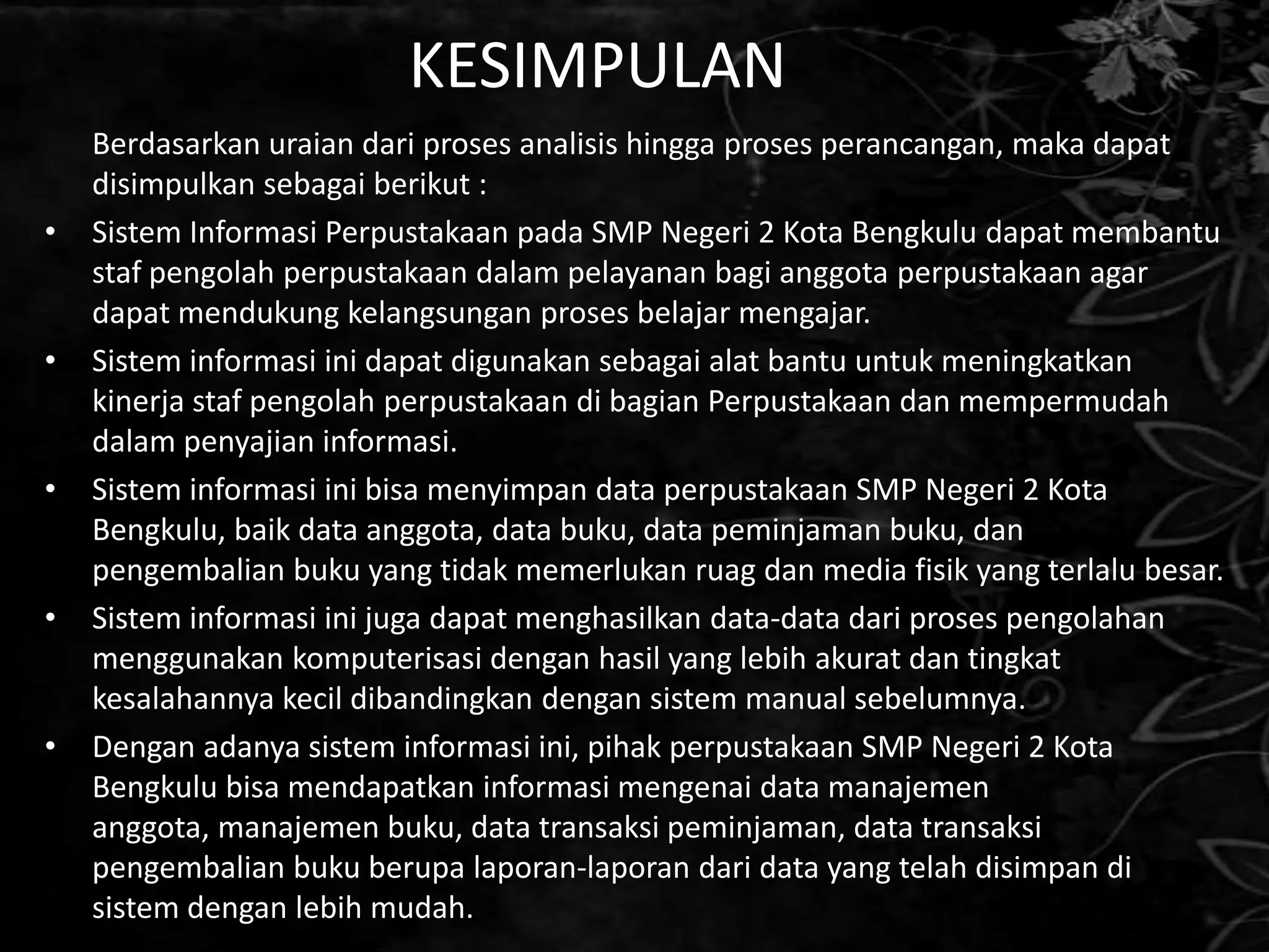 KESIMPULAN
    Berdasarkan uraian dari proses analisis hingga proses perancangan, maka dapat
    disimpulkan sebagai berikut :
•   Sistem Informasi Perpustakaan pada SMP Negeri 2 Kota Bengkulu dapat membantu
    staf pengolah perpustakaan dalam pelayanan bagi anggota perpustakaan agar
    dapat mendukung kelangsungan proses belajar mengajar.
•   Sistem informasi ini dapat digunakan sebagai alat bantu untuk meningkatkan
    kinerja staf pengolah perpustakaan di bagian Perpustakaan dan mempermudah
    dalam penyajian informasi.
•   Sistem informasi ini bisa menyimpan data perpustakaan SMP Negeri 2 Kota
    Bengkulu, baik data anggota, data buku, data peminjaman buku, dan
    pengembalian buku yang tidak memerlukan ruag dan media fisik yang terlalu besar.
•   Sistem informasi ini juga dapat menghasilkan data-data dari proses pengolahan
    menggunakan komputerisasi dengan hasil yang lebih akurat dan tingkat
    kesalahannya kecil dibandingkan dengan sistem manual sebelumnya.
•   Dengan adanya sistem informasi ini, pihak perpustakaan SMP Negeri 2 Kota
    Bengkulu bisa mendapatkan informasi mengenai data manajemen
    anggota, manajemen buku, data transaksi peminjaman, data transaksi
    pengembalian buku berupa laporan-laporan dari data yang telah disimpan di
    sistem dengan lebih mudah.
 