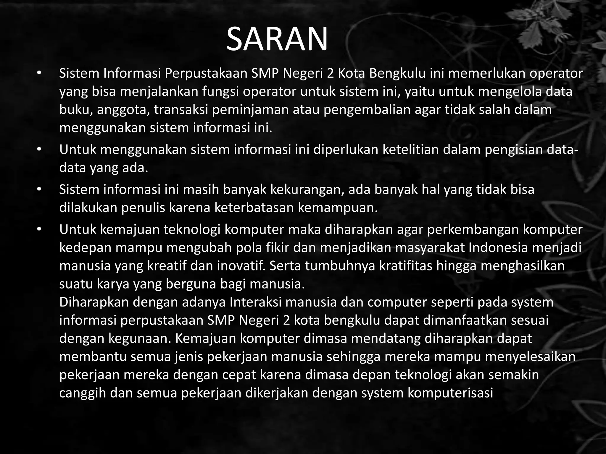 SARAN
•   Sistem Informasi Perpustakaan SMP Negeri 2 Kota Bengkulu ini memerlukan operator
    yang bisa menjalankan fungsi operator untuk sistem ini, yaitu untuk mengelola data
    buku, anggota, transaksi peminjaman atau pengembalian agar tidak salah dalam
    menggunakan sistem informasi ini.
•   Untuk menggunakan sistem informasi ini diperlukan ketelitian dalam pengisian data-
    data yang ada.
•   Sistem informasi ini masih banyak kekurangan, ada banyak hal yang tidak bisa
    dilakukan penulis karena keterbatasan kemampuan.
•   Untuk kemajuan teknologi komputer maka diharapkan agar perkembangan komputer
    kedepan mampu mengubah pola fikir dan menjadikan masyarakat Indonesia menjadi
    manusia yang kreatif dan inovatif. Serta tumbuhnya kratifitas hingga menghasilkan
    suatu karya yang berguna bagi manusia.
    Diharapkan dengan adanya Interaksi manusia dan computer seperti pada system
    informasi perpustakaan SMP Negeri 2 kota bengkulu dapat dimanfaatkan sesuai
    dengan kegunaan. Kemajuan komputer dimasa mendatang diharapkan dapat
    membantu semua jenis pekerjaan manusia sehingga mereka mampu menyelesaikan
    pekerjaan mereka dengan cepat karena dimasa depan teknologi akan semakin
    canggih dan semua pekerjaan dikerjakan dengan system komputerisasi
 