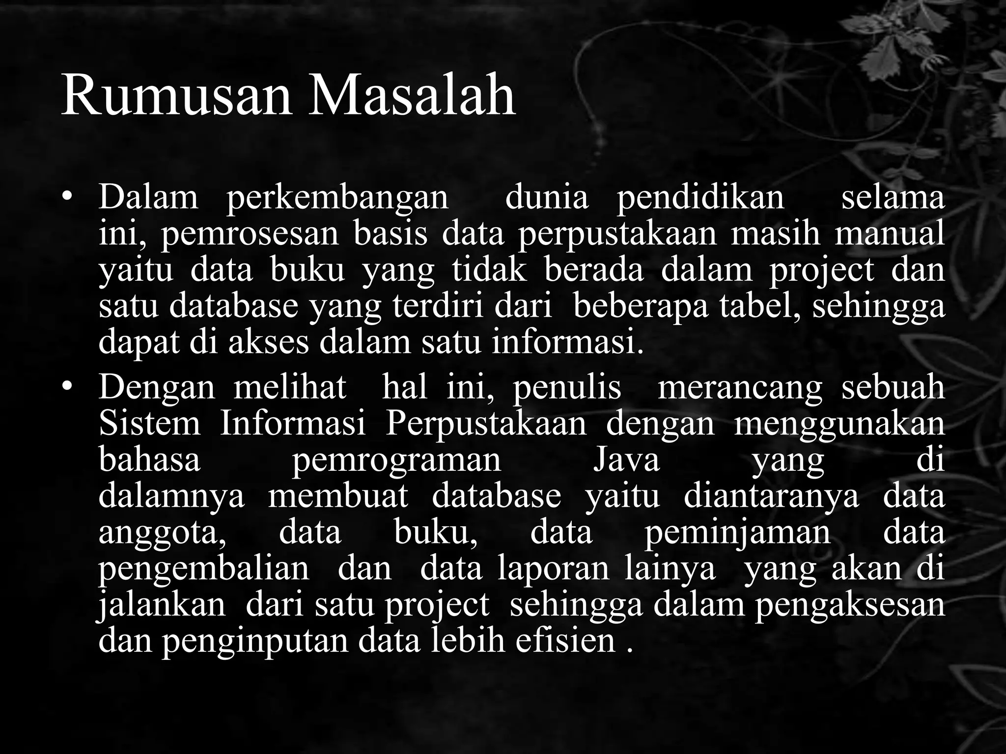 Rumusan Masalah
• Dalam perkembangan dunia pendidikan selama
  ini, pemrosesan basis data perpustakaan masih manual
  yaitu data buku yang tidak berada dalam project dan
  satu database yang terdiri dari beberapa tabel, sehingga
  dapat di akses dalam satu informasi.
• Dengan melihat hal ini, penulis merancang sebuah
  Sistem Informasi Perpustakaan dengan menggunakan
  bahasa       pemrograman         Java      yang       di
  dalamnya membuat database yaitu diantaranya data
  anggota, data buku, data peminjaman data
  pengembalian dan data laporan lainya yang akan di
  jalankan dari satu project sehingga dalam pengaksesan
  dan penginputan data lebih efisien .
 
