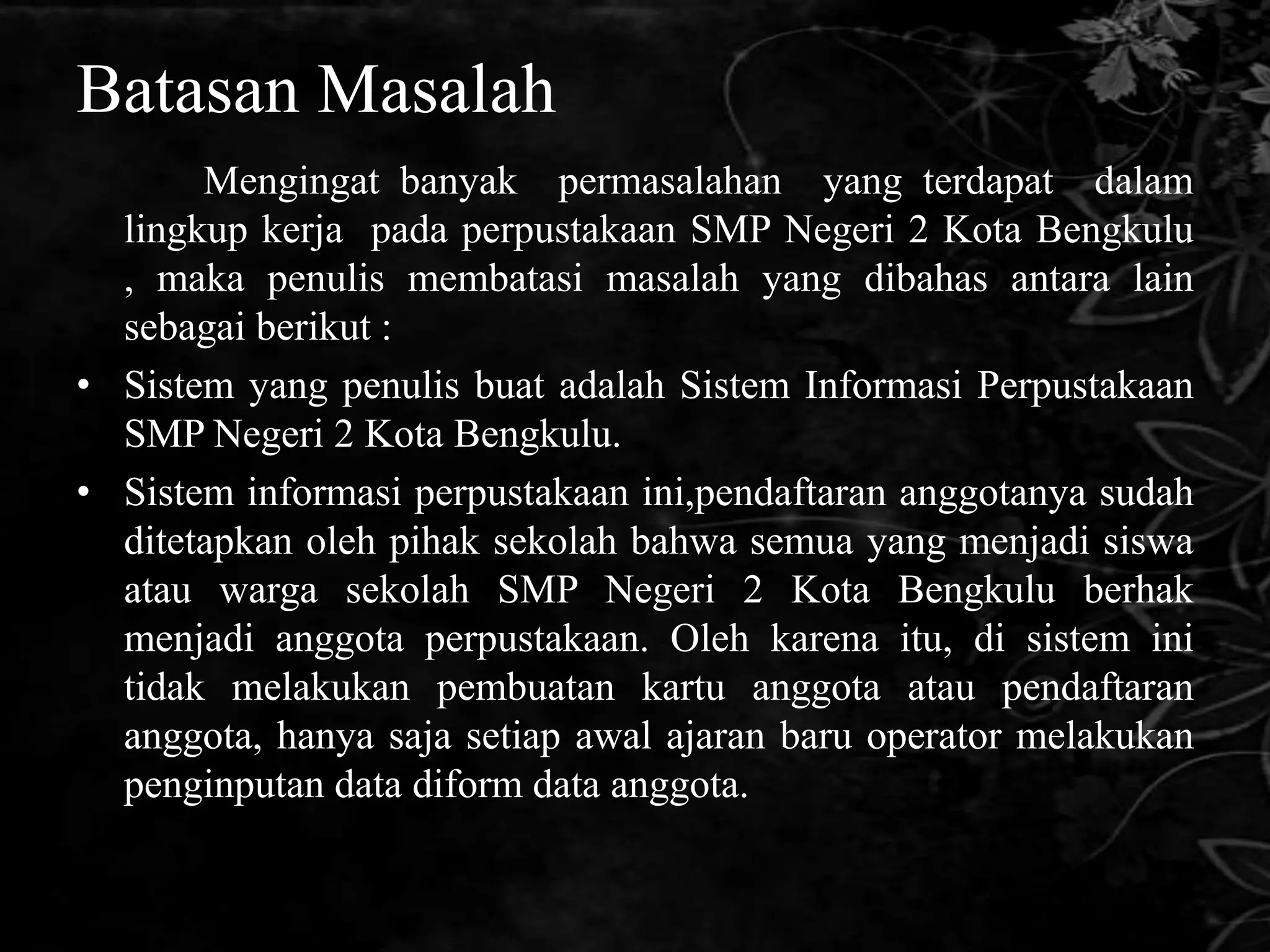 Batasan Masalah
       Mengingat banyak permasalahan yang terdapat dalam
  lingkup kerja pada perpustakaan SMP Negeri 2 Kota Bengkulu
  , maka penulis membatasi masalah yang dibahas antara lain
  sebagai berikut :
• Sistem yang penulis buat adalah Sistem Informasi Perpustakaan
  SMP Negeri 2 Kota Bengkulu.
• Sistem informasi perpustakaan ini,pendaftaran anggotanya sudah
  ditetapkan oleh pihak sekolah bahwa semua yang menjadi siswa
  atau warga sekolah SMP Negeri 2 Kota Bengkulu berhak
  menjadi anggota perpustakaan. Oleh karena itu, di sistem ini
  tidak melakukan pembuatan kartu anggota atau pendaftaran
  anggota, hanya saja setiap awal ajaran baru operator melakukan
  penginputan data diform data anggota.
 