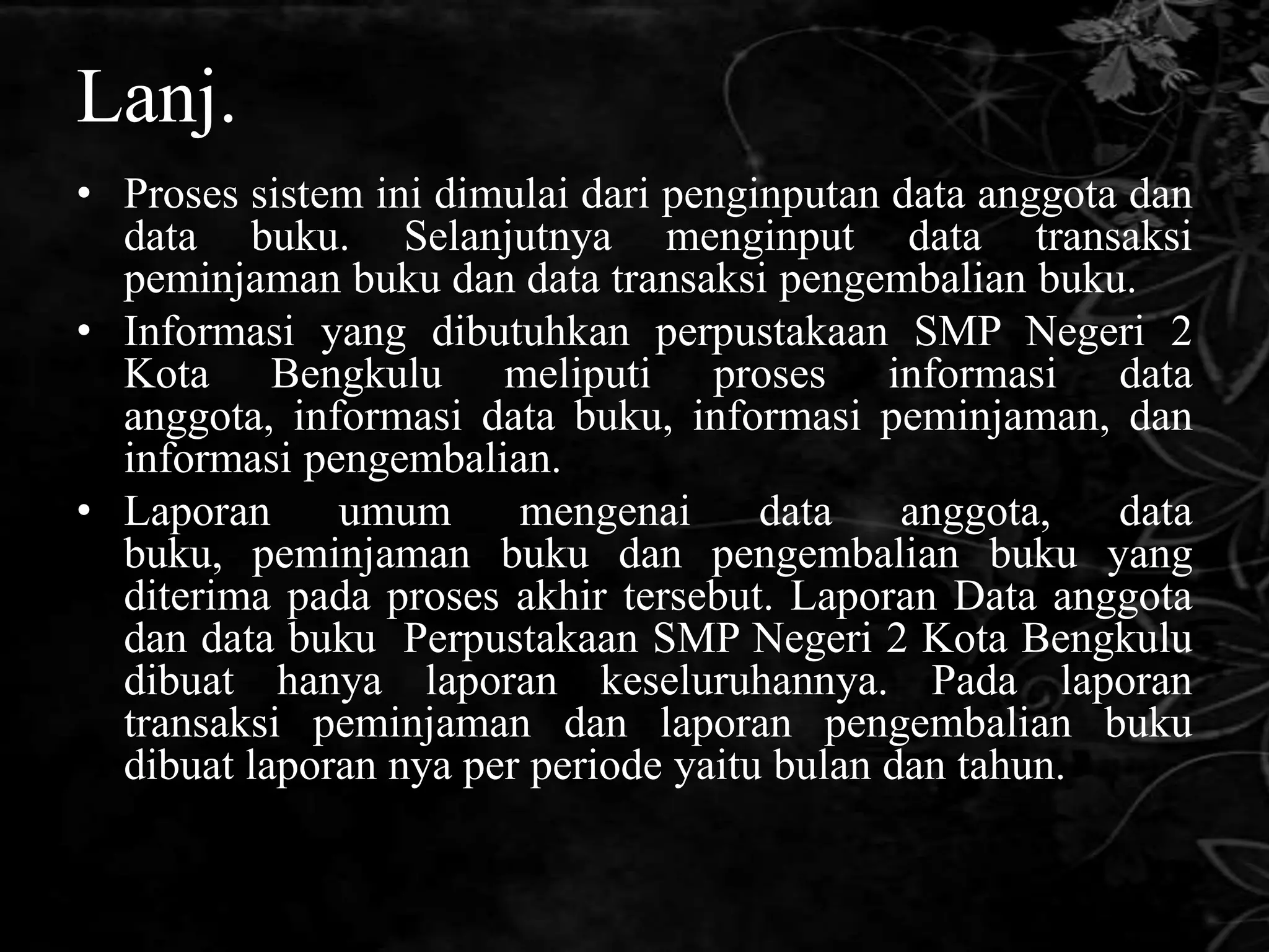 Lanj.
• Proses sistem ini dimulai dari penginputan data anggota dan
  data buku. Selanjutnya menginput data transaksi
  peminjaman buku dan data transaksi pengembalian buku.
• Informasi yang dibutuhkan perpustakaan SMP Negeri 2
  Kota Bengkulu meliputi proses informasi data
  anggota, informasi data buku, informasi peminjaman, dan
  informasi pengembalian.
• Laporan     umum      mengenai      data    anggota,   data
  buku, peminjaman buku dan pengembalian buku yang
  diterima pada proses akhir tersebut. Laporan Data anggota
  dan data buku Perpustakaan SMP Negeri 2 Kota Bengkulu
  dibuat hanya laporan keseluruhannya. Pada laporan
  transaksi peminjaman dan laporan pengembalian buku
  dibuat laporan nya per periode yaitu bulan dan tahun.
 