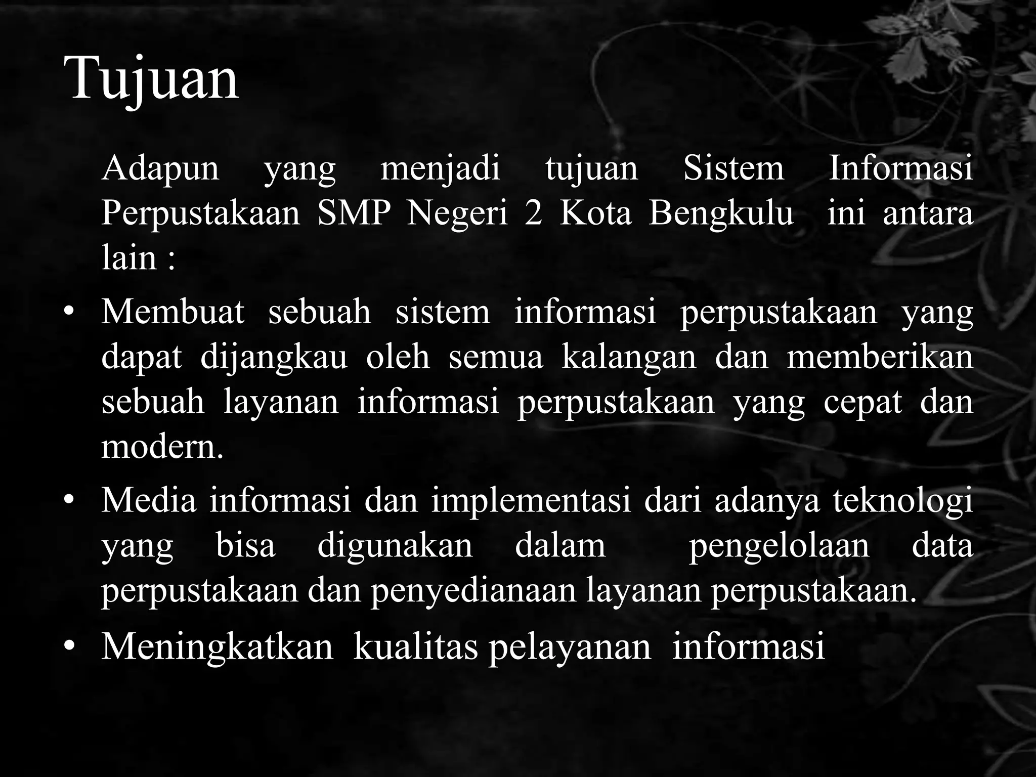 Tujuan
  Adapun yang menjadi tujuan Sistem Informasi
  Perpustakaan SMP Negeri 2 Kota Bengkulu ini antara
  lain :
• Membuat sebuah sistem informasi perpustakaan yang
  dapat dijangkau oleh semua kalangan dan memberikan
  sebuah layanan informasi perpustakaan yang cepat dan
  modern.
• Media informasi dan implementasi dari adanya teknologi
  yang bisa digunakan dalam           pengelolaan data
  perpustakaan dan penyedianaan layanan perpustakaan.
• Meningkatkan kualitas pelayanan informasi
 