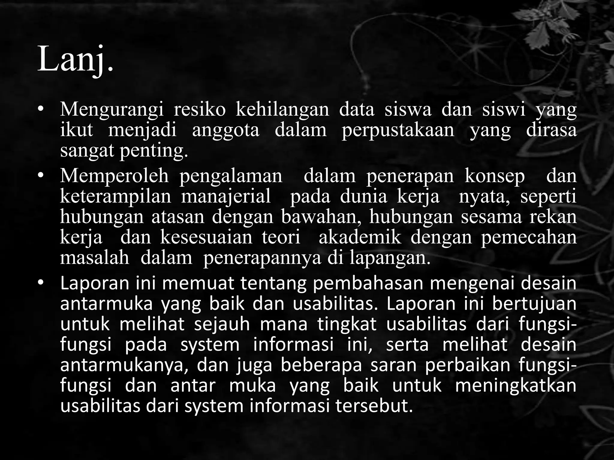 Lanj.
• Mengurangi resiko kehilangan data siswa dan siswi yang
  ikut menjadi anggota dalam perpustakaan yang dirasa
  sangat penting.
• Memperoleh pengalaman dalam penerapan konsep dan
  keterampilan manajerial pada dunia kerja nyata, seperti
  hubungan atasan dengan bawahan, hubungan sesama rekan
  kerja dan kesesuaian teori akademik dengan pemecahan
  masalah dalam penerapannya di lapangan.
• Laporan ini memuat tentang pembahasan mengenai desain
  antarmuka yang baik dan usabilitas. Laporan ini bertujuan
  untuk melihat sejauh mana tingkat usabilitas dari fungsi-
  fungsi pada system informasi ini, serta melihat desain
  antarmukanya, dan juga beberapa saran perbaikan fungsi-
  fungsi dan antar muka yang baik untuk meningkatkan
  usabilitas dari system informasi tersebut.
 