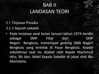 BAB II
               LANDASAN TEORI
2.1 Tinjauan Pustaka
2.1.1 Sejarah sekolah
• Pada mulanya awal bulan Januari tahun 1974 berdiri
  sebagai       SMP      Filial    dari            SMP
  Negeri Bengkulu, menempati gedung SMA Negeri
  Bengkulu yang terletak di Pasar Bengkulu. Kepala
  sekolahnya saat itu dijabat oleh Bapak Machmud
  Idris, BA dan, Wakil Kepala Sekolah di jabat oleh Ibu
  Machdalia.
 