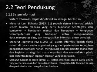 2.2 Teori Pendukung
2.2.1 Sistem Informasi
   Sistem Informasi dapat didefinisikan sebagai berikut ini:
• Menurut Lani Sidharta (1995: 11) sebuah sistem informasi adalah
  sistem buatan manusia yang berisi himpunan terintegrasi dari
  komponen – komponen manual dan komponen – komponen
  terkomputerisasi     yang    bertujuan     untuk    mengumpulkan
  data, memproses data, dan menghasilkan informasi untuk pemakai.
• Menurut Jogiyanto HM (1999: 11) sistem informasi adalah suatu
  sistem di dalam suatu organisasi yang mempertemukan kebutuhan
  pengolahan transaksi harian, mendukung operasi, bersifat manajerial
  dan kegiatan strategi dari suatu organisasi dan menyediakan pihak
  luar tertentu dengan laporan-laporan yang diperlukan.
• Menurut Gordon B. Davis (1991: 91) sistem informasi adalah suatu sistem
  yang menerima masukan data dan instruksi, mengolah data tersebut sesuai
  dengan instruksi dan mengeluarkan hasilnya.
 