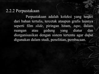 2.2.2 Perpustakaan
            Perpustakaan adalah koleksi yang terdiri
    dari bahan tertulis, tercetak ataupun grafis lainnya
    seperti film slide, piringan hitam, tape, dalam
    ruangan atau gedung yang diatur dan
    diorganisasikan dengan sistem tertentu agar dapat
    digunakan dalam studi, penelitian, pembacaan.
 