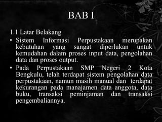 BAB I
1.1 Latar Belakang
• Sistem Informasi Perpustakaan merupakan
  kebutuhan yang sangat diperlukan untuk
  kemudahan dalam proses input data, pengolahan
  data dan proses output.
• Pada Perpustakaan SMP Negeri 2 Kota
  Bengkulu, telah terdapat sistem pengolahan data
  perpustakaan, namun masih manual dan terdapat
  kekurangan pada manajamen data anggota, data
  buku, transaksi peminjaman dan transaksi
  pengembaliannya.
 