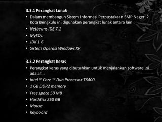 3.3.1 Perangkat Lunak
• Dalam membangun Sistem Informasi Perpustakaan SMP Negeri 2
  Kota Bengkulu ini digunakan perangkat lunak antara lain :
• Netbeans IDE 7.1
• MySQL
• JDK 1.6
• Sistem Operasi Windows XP

3.3.2 Perangkat Keras
• Perangkat keras yang dibutuhkan untuk menjalankan software ini
  adalah :
• Intel @ Core ™ Duo Processor T6400
• 1 GB DDR2 memory
• Free space 50 MB
• Harddisk 250 GB
• Mouse
• Keyboard
 