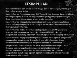 KESIMPULAN
    Berdasarkan uraian dari proses analisis hingga proses perancangan, maka dapat
    disimpulkan sebagai berikut :
•   Sistem Informasi Perpustakaan pada SMP Negeri 2 Kota Bengkulu dapat membantu
    staf pengolah perpustakaan dalam pelayanan bagi anggota perpustakaan agar
    dapat mendukung kelangsungan proses belajar mengajar.
•   Sistem informasi ini dapat digunakan sebagai alat bantu untuk meningkatkan
    kinerja staf pengolah perpustakaan di bagian Perpustakaan dan mempermudah
    dalam penyajian informasi.
•   Sistem informasi ini bisa menyimpan data perpustakaan SMP Negeri 2 Kota
    Bengkulu, baik data anggota, data buku, data peminjaman buku, dan
    pengembalian buku yang tidak memerlukan ruag dan media fisik yang terlalu besar.
•   Sistem informasi ini juga dapat menghasilkan data-data dari proses pengolahan
    menggunakan komputerisasi dengan hasil yang lebih akurat dan tingkat
    kesalahannya kecil dibandingkan dengan sistem manual sebelumnya.
•   Dengan adanya sistem informasi ini, pihak perpustakaan SMP Negeri 2 Kota
    Bengkulu bisa mendapatkan informasi mengenai data manajemen
    anggota, manajemen buku, data transaksi peminjaman, data transaksi
    pengembalian buku berupa laporan-laporan dari data yang telah disimpan di
    sistem dengan lebih mudah.
 