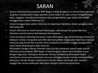 SARAN
•   Sistem Informasi Perpustakaan SMP Negeri 2 Kota Bengkulu ini memerlukan operator
    yang bisa menjalankan fungsi operator untuk sistem ini, yaitu untuk mengelola data
    buku, anggota, transaksi peminjaman atau pengembalian agar tidak salah dalam
    menggunakan sistem informasi ini.
•   Untuk menggunakan sistem informasi ini diperlukan ketelitian dalam pengisian data-
    data yang ada.
•   Sistem informasi ini masih banyak kekurangan, ada banyak hal yang tidak bisa
    dilakukan penulis karena keterbatasan kemampuan.
•   Untuk kemajuan teknologi komputer maka diharapkan agar perkembangan komputer
    kedepan mampu mengubah pola fikir dan menjadikan masyarakat Indonesia menjadi
    manusia yang kreatif dan inovatif. Serta tumbuhnya kratifitas hingga menghasilkan
    suatu karya yang berguna bagi manusia.
    Diharapkan dengan adanya Interaksi manusia dan computer seperti pada system
    informasi perpustakaan SMP Negeri 2 kota bengkulu dapat dimanfaatkan sesuai
    dengan kegunaan. Kemajuan komputer dimasa mendatang diharapkan dapat
    membantu semua jenis pekerjaan manusia sehingga mereka mampu menyelesaikan
    pekerjaan mereka dengan cepat karena dimasa depan teknologi akan semakin
    canggih dan semua pekerjaan dikerjakan dengan system komputerisasi
 