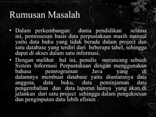 Rumusan Masalah
• Dalam perkembangan dunia pendidikan selama
  ini, pemrosesan basis data perpustakaan masih manual
  yaitu data buku yang tidak berada dalam project dan
  satu database yang terdiri dari beberapa tabel, sehingga
  dapat di akses dalam satu informasi.
• Dengan melihat hal ini, penulis merancang sebuah
  Sistem Informasi Perpustakaan dengan menggunakan
  bahasa       pemrograman         Java      yang       di
  dalamnya membuat database yaitu diantaranya data
  anggota, data buku, data peminjaman data
  pengembalian dan data laporan lainya yang akan di
  jalankan dari satu project sehingga dalam pengaksesan
  dan penginputan data lebih efisien .
 