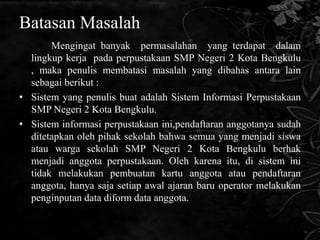 Batasan Masalah
       Mengingat banyak permasalahan yang terdapat dalam
  lingkup kerja pada perpustakaan SMP Negeri 2 Kota Bengkulu
  , maka penulis membatasi masalah yang dibahas antara lain
  sebagai berikut :
• Sistem yang penulis buat adalah Sistem Informasi Perpustakaan
  SMP Negeri 2 Kota Bengkulu.
• Sistem informasi perpustakaan ini,pendaftaran anggotanya sudah
  ditetapkan oleh pihak sekolah bahwa semua yang menjadi siswa
  atau warga sekolah SMP Negeri 2 Kota Bengkulu berhak
  menjadi anggota perpustakaan. Oleh karena itu, di sistem ini
  tidak melakukan pembuatan kartu anggota atau pendaftaran
  anggota, hanya saja setiap awal ajaran baru operator melakukan
  penginputan data diform data anggota.
 