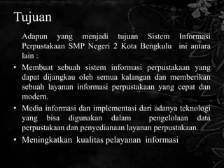 Tujuan
  Adapun yang menjadi tujuan Sistem Informasi
  Perpustakaan SMP Negeri 2 Kota Bengkulu ini antara
  lain :
• Membuat sebuah sistem informasi perpustakaan yang
  dapat dijangkau oleh semua kalangan dan memberikan
  sebuah layanan informasi perpustakaan yang cepat dan
  modern.
• Media informasi dan implementasi dari adanya teknologi
  yang bisa digunakan dalam           pengelolaan data
  perpustakaan dan penyedianaan layanan perpustakaan.
• Meningkatkan kualitas pelayanan informasi
 
