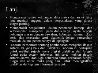 Lanj.
• Mengurangi resiko kehilangan data siswa dan siswi yang
  ikut menjadi anggota dalam perpustakaan yang dirasa
  sangat penting.
• Memperoleh pengalaman dalam penerapan konsep dan
  keterampilan manajerial pada dunia kerja nyata, seperti
  hubungan atasan dengan bawahan, hubungan sesama rekan
  kerja dan kesesuaian teori akademik dengan pemecahan
  masalah dalam penerapannya di lapangan.
• Laporan ini memuat tentang pembahasan mengenai desain
  antarmuka yang baik dan usabilitas. Laporan ini bertujuan
  untuk melihat sejauh mana tingkat usabilitas dari fungsi-
  fungsi pada system informasi ini, serta melihat desain
  antarmukanya, dan juga beberapa saran perbaikan fungsi-
  fungsi dan antar muka yang baik untuk meningkatkan
  usabilitas dari system informasi tersebut.
 