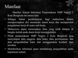 Manfaat
         Manfaat Sistem Informasi Perpustakaan SMP Negeri 2
    Kota Bengkulu ini antara lain:
•   Sebagai bahan pembelajaran bagi mahasiswa dalam
    mempersiapkan diri memasuki dunia kerja dan memperoleh
    pengalaman kerja di suatu unit kerja.
•   Mahasiswa dapat menerapkan ilmu yang telah didapat di
    bangku kuliah pada dunia kerja sesungguhnya.
•   Pihak perpustakaan SMP Negeri 2 Kota Bengkulu bisa
    menyimpan data anggota, data buku, data peminjaman, dan
    data pengembalian buku dan menggunakan kembali data
    tersebut.
•   Memberikan informasi guna mendukung pengambilan suatu
    keputusan terkait.
 