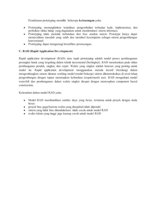 Pendekatan prototyping memiliki beberapa kekurangan yaitu:
● Prototyping memungkinkan terjadinya pengembalian terhadap kode, implementasi, dan
perbaikan siklus hidup yang dugunakan untuk mendominasi sistem informasi.
● Prototyping tidak menolak kebutuhan dari fase analisis sistem. Prototype hanya dapat
memecahkan masalah yang salah dan memberi kesempatan sebagai sistem pengembangan
konvensional.
● Prototyping dapat mengurangi kreatifitas perancangan.
C. RAD (Rapid Application Development)
Rapid application development (RAD) atau rapid prototyping adalah model proses pembangunan
perangkat lunak yang tergolong dalam teknik incremental (bertingkat). RAD menekankan pada siklus
pembangunan pendek, singkat, dan cepat. Waktu yang singkat adalah batasan yang penting untuk
model ini. Rapid application development menggunakan metode iteratif (berulang) dalam
mengembangkan sistem dimana working model (model bekerja) sistem dikonstruksikan di awal tahap
pengembangan dengan tujuan menetapkan kebutuhan (requirement) user. RAD mengadopsi model
waterfall dan pembangunan dalam waktu singkat dicapai dengan menerapkan component based
construction.
Kelemahan dalam model RAD yaitu:
● Model RAD membutuhkan sumber daya yang besar, terutama untuk proyek dengan skala
besar.
● proyek bisa gagal karena waktu yang disepakati tidak dipenuhi
● sistem yang tidak bisa dimodularisasi tidak cocok untuk model RAD
● resiko teknis yang tinggi juga kurang cocok untuk model RAD
 
