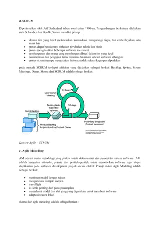 d. SCRUM
Diperkenalkan oleh Jeff Sutherland tahun awal tahun 1990-an, Pengembangan berikutnya dilakukan
oleh Schwaber dan Beedle, Scrum memiliki prinsip:
● ukuran tim yang kecil melancarkan komunikasi, mengurangi biaya, dan emberdayakan satu
sama lain
● proses dapat beradaptasi terhadap perubahan teknis dan bisnis
● proses menghasilkan beberapa software increment
● pembangunan dan orang yang membangun dibagi dalam tim yang kecil
● dokumentasi dan pengujian terus menerus dilakukan setelah software dibangun
● proses scrum mampu menyatakan bahwa produk selesai kapanpun diperlukan
pada metode SCRUM terdapat aktivitas yang dijalankan sebagai berikut: Backlog, Sprints, Scrum
Meetings, Demo. Skema dari SCRUM adalah sebagai berikut:
Konsep Agile – SCRUM
e. Agile Modelling
AM adalah suatu metodologi yang praktis untuk dokumentasi dan pemodelan sistem software. AM
adalah kumpulan nilai-nilai, prinsip dan praktek-praktek untuk memodelkan software agar dapat
diaplikasian pada software development proyek secara efektif. Prinsip dalam Agile Modelling adalah
sebagai berikut:
● membuat model dengan tujuan
● mengunakan multiple models
● travel light
● isi lebih penting dari pada penampilan
● memahami model dan alat yang yang digunakan untuk membuat software
● adaptasi secara lokal
skema dari agile modeling adalah sebagai berikut :
 