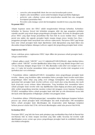 - corrective yaitu memperbaiki disain dan eror atau kerusakan pada system.
- adaptive yaitu memodifikasi system untuk beradaptasi dengan perubahan lingkungan.
- perfective yaitu ,e;ibatkan system untuk menyelesaikan masalah baru atau mengambil
kesempatan (penamahan fitur).
- Preventive yaitu menjaga system dari kemungkinan masalah di masa yang akan dating.
Kegunaan SDLC
Adapun kegunaan utama dari SDLC adalah mengakomodasi beberapa kebutuhan. Kebutuhan-
kebutuhan itu biasanya berasal dari kebutuhan pengguna akhir dan juga pengadaan perbaikan
sejumlah masalah yang terkait dengan pengembangan perangkat lunak. Kesemua itu dirangkum pada
proses SDLC yang dapat berupa penambahan fitur baru baik itu secara modular (baca : instalasi
parsial atau update dan upgrade perangkat lunak) maupun dengan proses instalasi baru (baca :
penggantian perangkat lunak menyeluruh atau software replacement). Dari proses SDLC juga berapa
lama umur sebuah perangkat lunak dapat diperkirakan untuk dipergunakan yang dapat diukur atau
disesuaikan dengan kebijakan dukungan (software support) dari pengembang perangkat lunak terkait.
Implementasi SDLC
Secara sederhana proses implementasi SDLC dapat dilihat dari penamaan sebuah perangkat lunak -
sebagai contoh berikut :
• Sebuah aplikasi contoh “ABCDE” versi 1.0 {alpha|beta|STABLE|i386|x64}, dapat diartikan bahwa
aplikasi contoh “ABCDE” tersebut dipublikasikan dalam tahap awal yang ditandai dengan label versi
1.0 atau biasanya disingkat dengan huruf v1.0. Bila dikemudian waktu label versi menjadi versi 1.2
atau v1.2 maka hal tersebut menandakan bahwa perangkat lunak tersebut telah mengalami revisi
(perbaikan) dari versi sebelumnya.
• Penambahan akhiran {alpha|beta|STABLE} menunjukkan status pengembangan perangkat lunak
tersebut - dimana yang berakhiran alpha menandakan bahwa perangkat lunak tersebut masih dalam
pengembangan dalam tahap yang paling awal sehingga kemungkinan akan adanya kesalahan
operasional dari perangkat lunak tersebut (software error) masih akan sering dirasakan, dan masih
layak di-uji-coba secara terbatas dalam laboratorium. Yang berakhiran beta menandakan bahwa
sebuah perangkat lunak tersebut telah siap dipublikasikan dalam lingkup percobaan pada pengguna
akhir sembari pengembang menerima masukan evaluasi dari pengguna secara langsung. Penandaan
STABLE menunjukkan bahwa sebuah perangkat lunak telah lulus uji coba laboratorium secara baik
dan layak untuk dipergunakan di-lingkungan produksi atau pengguna umum.
• Penambahan akhiran {i386|x64|smp|sparc|ppc} menunjukkan dalam lingkungan komputasi berbasis
prosesor apa sebuah perangkat lunak di-kembangkan dan untuk di-operasikan. i386 menunjukkan
bahwa sebuah perangkat lunak dikembangkan dan di-operasikan untuk lingkungan komputasi
berbasis prosesor sekelas Intel 32-bit. x64 berarti dikembangkan untuk kelas prosesor Intel 64-bit.
Kebutuhan SDLC
Penerapan SDLC yang baik dan benar pada prinsipnya juga membutuhkan biaya baik itu finansial dan
non-finansial, baik itu teknis maupun non-teknis yang tidak sedikit. Kesemua hal tersebut wajib
diperhitungkan secara cermat agar proses pengembangan perangkat lunak itu sendiritidak terhambat
atau bahkan terbengkalai.
 