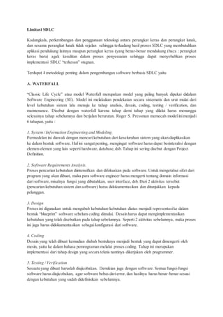 Limitasi SDLC
Kadangkala, perkembangan dan penggunaan teknologi antara perangkat keras dan perangkat lunak,
dan sesama perangkat lunak tidak sejalan sehingga terkadang hasil proses SDLC yang membutuhkan
aplikasi pendukung lainnya maupun perangkat keras (yang benar-benar mendukung (baca : perangkat
keras baru) agak kesulitan dalam proses penyesuaian sehingga dapat menyebabkan proses
implementasi SDLC “terkesan” stagnan.
Terdapat 4 metodologi penting dalam pengembangan software berbasis SDLC yaitu
A. WATERFALL
“Classic Life Cycle” atau model Waterfall merupakan model yang paling banyak dipakai didalam
Software Engineering (SE). Model ini melakukan pendekatan secara sistematis dan urut mulai dari
level kebutuhan sistem lalu menuju ke tahap analisis, desain, coding, testing / verification, dan
maintenance. Disebut dengan waterfall karena tahap demi tahap yang dilalui harus menunggu
selesainya tahap sebelumnya dan berjalan berurutan. Roger S. Pressman memecah model ini menjadi
6 tahapan, yaitu :
1. System/ Information Engineering and Modeling.
Permodelan ini diawali dengan mencari kebutuhan dari keseluruhan sistem yang akan diaplikasikan
ke dalam bentuk software. Halini sangat penting, mengingat software harus dapat berinteraksi dengan
elemen-elemen yang lain seperti hardware,database,dsb. Tahap ini sering disebut dengan Project
Definition.
2. Software Requirements Analysis.
Proses pencarian kebutuhan diintensifkan dan difokuskan pada software. Untuk mengetahui sifat dari
program yang akan dibuat, maka para software engineer harus mengerti tentang domain informasi
dari software,misalnya fungsi yang dibutuhkan, user interface, dsb. Dari 2 aktivitas tersebut
(pencarian kebutuhan sistem dan software) harus didokumentasikan dan ditunjukkan kepada
pelanggan.
3. Design
Proses ini digunakan untuk mengubah kebutuhan-kebutuhan diatas menjadi representasike dalam
bentuk “blueprint” software sebelum coding dimulai. Desain harus dapat mengimplementasikan
kebutuhan yang telah disebutkan pada tahap sebelumnya. Seperti 2 aktivitas sebelumnya, maka proses
ini juga harus didokumentasikan sebagaikonfigurasi dari software.
4. Coding
Desain yang telah dibuat kemudian diubah bentuknya menjadi bentuk yang dapat dimengerti oleh
mesin, yaitu ke dalam bahasa pemrograman melalui proses coding. Tahap ini merupakan
implementasi dari tahap design yang secara teknis nantinya dikerjakan oleh programmer.
5. Testing / Verification
Sesuatu yang dibuat haruslah diujicobakan. Demikian juga dengan software. Semua fungsi-fungsi
software harus diujicobakan, agar software bebas darierror, dan hasilnya harus benar-benar sesuai
dengan kebutuhan yang sudah didefinisikan sebelumnya.
 