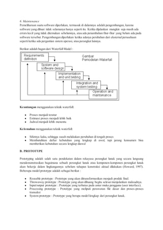 6. Maintenance
Pemeliharaan suatu software diperlukan, termasuk di dalamnya adalah pengembangan, karena
software yang dibuat tidak selamanya hanya seperti itu. Ketika dijalankan mungkin saja masih ada
errors kecil yang tidak ditemukan sebelumnya, atau ada penambahan fitur-fitur yang belum ada pada
software tersebut. Pengembangan diperlukan ketika adanya perubahan dari eksternalperusahaan
seperti ketika ada pergantian sistem operasi, atau perangkat lainnya.
Berikut adalah bagan dari Waterfall Model :
Keuntungan menggunakan teknik waterfall:
● Proses menjadi teratur
● Estimasi proses menjadi lebih baik
● Jadwal menjadi lebih menentu
Kelemahan menggunakan teknik waterfall:
● Sifatnya kaku, sehingga susah melakukan perubahan di tengah proses
● Membutuhkan daftar kebutuhan yang lengkap di awal, tapi jarang konsumen bisa
memberikan kebutuhan secara lengkap diawal
B. PROTOTYPE
Prototyping adalah salah satu pendekatan dalam rekayasa perangkat lunak yang secara langsung
mendemonstrasikan bagaimana sebuah perangkat lunak atau komponen-komponen perangkat lunak
akan bekerja dalam lingkungannya sebelum tahapan konstruksi aktual dilakukan (Howard, 1997).
Beberapa model prototype adalah sebagai berikut :
● Reusable prototype : Prototype yang akan ditransformasikan menjadi produk final.
● Throwaway prototype : Prototype yang akan dibuang begitu selesai menjalankan maksudnya.
● Input/output prototype : Prototype yang terbatas pada antar muka pengguna (user interface).
● Processing prototype : Prototype yang meliputi perawatan file dasar dan proses-proses
transaksi
● System prototype : Prototype yang berupa model lengkap dari perangkat lunak.
 