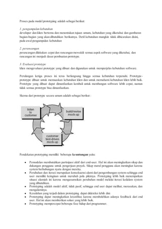 Proses pada model prototyping adalah sebagai berikut:
1. pengumpulan kebutuhan
developer dan klien bertemu dan menentukan tujuan umum, kebutuhan yang diketahui dan gambaran
bagian-bagian yang akan dibutuhkan berikutnya. Detil kebutuhan mungkin tidak dibicarakan disini,
pada awal pengumpulan kebutuhan
2. perancangan
perancangan dilakukan cepat dan rancangan mewakili semua aspek software yang diketahui, dan
rancangan ini menjadi dasar pembuatan prototype.
3. Evaluasi prototype
klien mengevaluasi prototype yang dibuat dan digunakan untuk memperjelas kebutuhan software.
Perulangan ketiga proses ini terus berlangsung hingga semua kebutuhan terpenuhi. Prototype-
prototype dibuat untuk memuaskan kebutuhan klien dan untuk memahami kebutuhan klien lebih baik.
Prototype yang dibuat dapat dimanfaatkan kembali untuk membangun software lebih cepat, namun
tidak semua prototype bisa dimanfaatkan.
Skema dari prototype secara umum adalah sebagai berikut :
Pendekatan prototyping memiliki beberapa keuntungan yaitu:
● Pemodelan membutuhkan partisipasi aktif dari end-user. Hal ini akan meningkatkan sikap dan
dukungan pengguna untuk pengerjaan proyek. Sikap moral pengguna akan meningkat karena
system berhubungan nyata dengan mereka.
● Perubahan dan iterasi merupakan konsekuensi alami dari pengembangan system-sehingga end
user memiliki keinginan untuk merubah pola pikirnya. Prototyping lebih baik menempatkan
situasi alamiah ini karena mengasumsikan perubahan model melalui iterasi kedalam system
yang dibutuhkan.
● Prototyping adalah model aktif, tidak pasif, sehingga end user dapat melihat, merasakan, dan
mengalaminya.
● Kesalahan yang terjadi dalam prototyping dapat dideteksi lebih dini
● Prototyping dapat meningkatkan kreatifitas karena membolehkan adanya feedback dari end
user. Hal ini akan memberikan solusi yang lebih baik.
● Prototyping mempercepat beberapa fase hidup dari programmer.
 