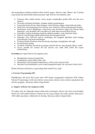 dari pengembang terhadap perubahan dalam bentuk apapun. Menurut Agile Alliance, ada 12 prinsip
yang mendorong keberhasilan dalam penerapan Agile Software Development, yaitu:
● Kepuasan klien adalah prioritas utama dengan menghasilkan produk lebih awal dan terus
menerus.
● Menerima perubahan kebutuhan, sekalipun diakhir pengembangan.
● Penyerahan hasil/software dalam hitungan waktu beberapa minggu sampai beberapa bulan.
● Pihak bisnis dan pengembang harus bekerja sama setiap hari selama pengembangan berjalan.
● Membangun proyek dilingkungan orang-orang yang bermotivasi tinggi yang bekerja dalam
lingkungan yang mendukun dan yang dipercaya untuk dapat menyelesaikan proyek.
● Komunikasi dengan berhadapan langsung adalah komunikasi yang efektif dan efisien
● Software yang berfungsi adalah ukuran utama dari kemajuan proyek
● Dukungan yang stabil dari sponsor, pembangun, dan pengguna diperlukan untuk menjaga
perkembangan yang berkesinambungan
● Perhatian kepada kehebatan teknis dan desain yang bagus meningkatkan sifat agile
● Kesederhanaan penting
● Arsitektur, kebutuhan dan desain yang bagus muncuk dari tim yang mengatur dirinya sendiri
● Secara periodik tim evaluasi diri dan mencari cara untuk lebih efektif dan segera
melakukannya.
Kelebihan dari Agile Software Development yaitu:
● Meningkatkan kepuasan kepada klien
● Pembangunan system dibuat lebih cepat
● Mengurangi resiko kegagalan implementasi software dari segi non-teknis
● Jika pada saat pembangunan system terjadi kegagalan,kerugian dar segi materi relative kecil.
Berikut beberapa model proses yang terdapat pada model Proses Agile :
a. Extreme Programming (XP)
Dipublikasikan oleh Kenn Beck pada tahun 1999 dengan menggunakan pendekatan OOP (Object
Oriented Programming), terdiri dari aktivitas perencanaan, aktivitas desain, aktivitas pengkodean dan
aktivitas pengujian. Skemanya adalah sebagai berikut :
b. Adaptive Software Development (ASD)
Di usulkan oleh Jim Highsmith sebagai tehnik untuk membangun software dan sistem yang komplek,
filosofi dari ASD adalah kolaborasi manusia dan tim yang mengatur diri sendiri, aktivitas pada proses
ASD adalah speculation, collaboration & learning. Skemanya adalah sebagai berikut:
 