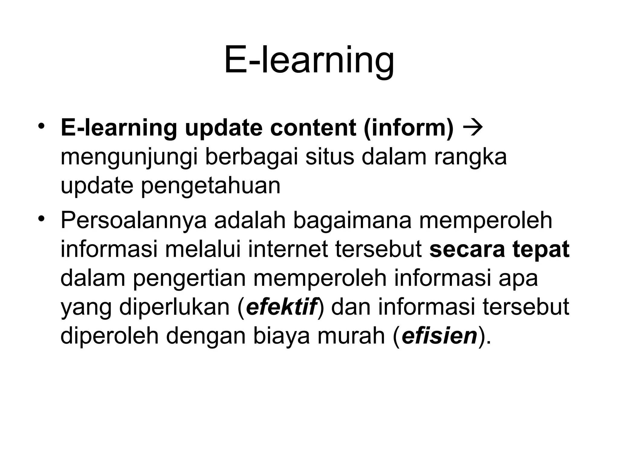 E-learning
• E-learning update content (inform) 
mengunjungi berbagai situs dalam rangka
update pengetahuan
• Persoalannya adalah bagaimana memperoleh
informasi melalui internet tersebut secara tepat
dalam pengertian memperoleh informasi apa
yang diperlukan (efektif) dan informasi tersebut
diperoleh dengan biaya murah (efisien).
 