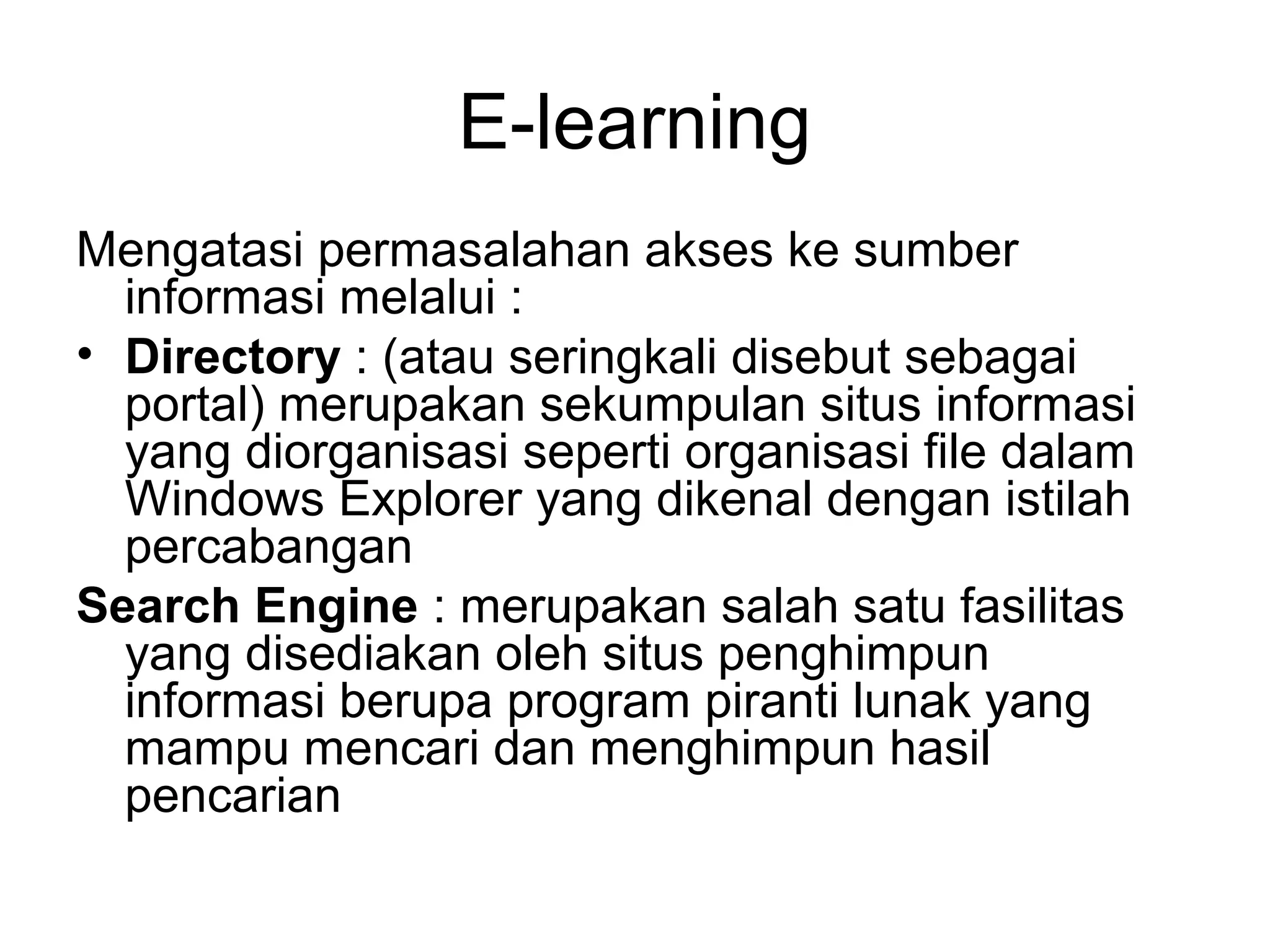 E-learning
Mengatasi permasalahan akses ke sumber
informasi melalui :
• Directory : (atau seringkali disebut sebagai
portal) merupakan sekumpulan situs informasi
yang diorganisasi seperti organisasi file dalam
Windows Explorer yang dikenal dengan istilah
percabangan
Search Engine : merupakan salah satu fasilitas
yang disediakan oleh situs penghimpun
informasi berupa program piranti lunak yang
mampu mencari dan menghimpun hasil
pencarian
 