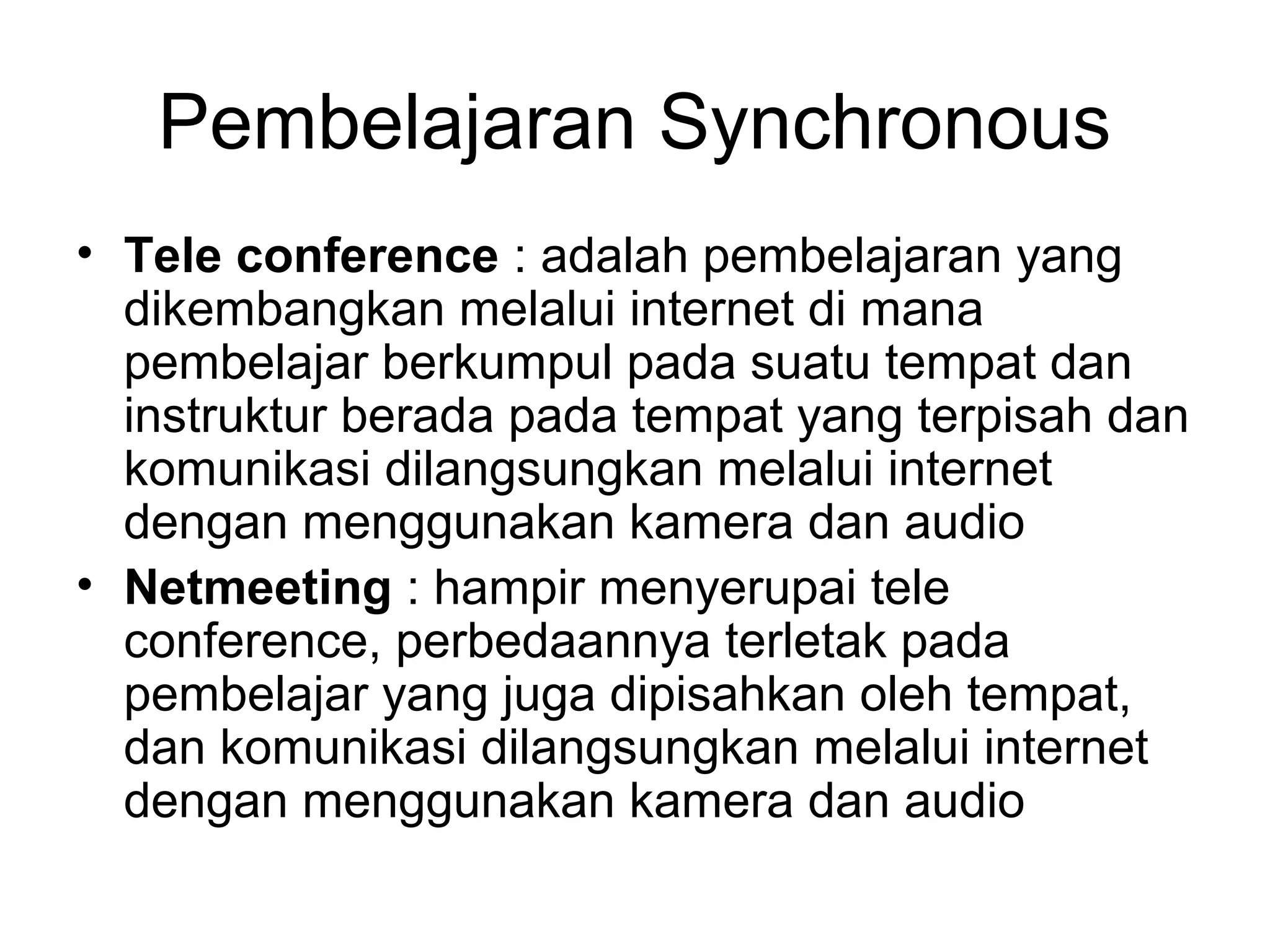 Pembelajaran Synchronous
• Tele conference : adalah pembelajaran yang
dikembangkan melalui internet di mana
pembelajar berkumpul pada suatu tempat dan
instruktur berada pada tempat yang terpisah dan
komunikasi dilangsungkan melalui internet
dengan menggunakan kamera dan audio
• Netmeeting : hampir menyerupai tele
conference, perbedaannya terletak pada
pembelajar yang juga dipisahkan oleh tempat,
dan komunikasi dilangsungkan melalui internet
dengan menggunakan kamera dan audio
 