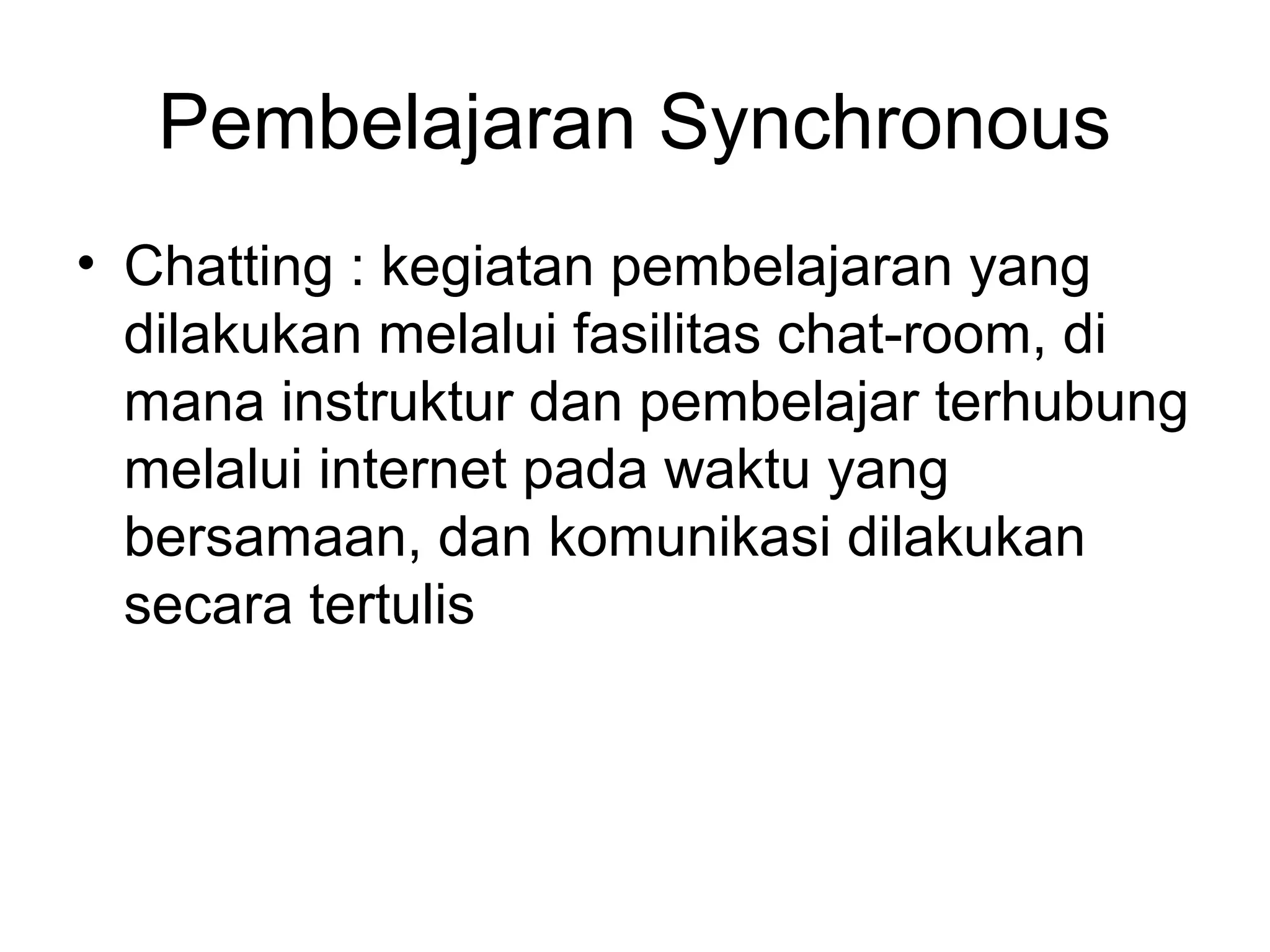 • Chatting : kegiatan pembelajaran yang
dilakukan melalui fasilitas chat-room, di
mana instruktur dan pembelajar terhubung
melalui internet pada waktu yang
bersamaan, dan komunikasi dilakukan
secara tertulis
Pembelajaran Synchronous
 