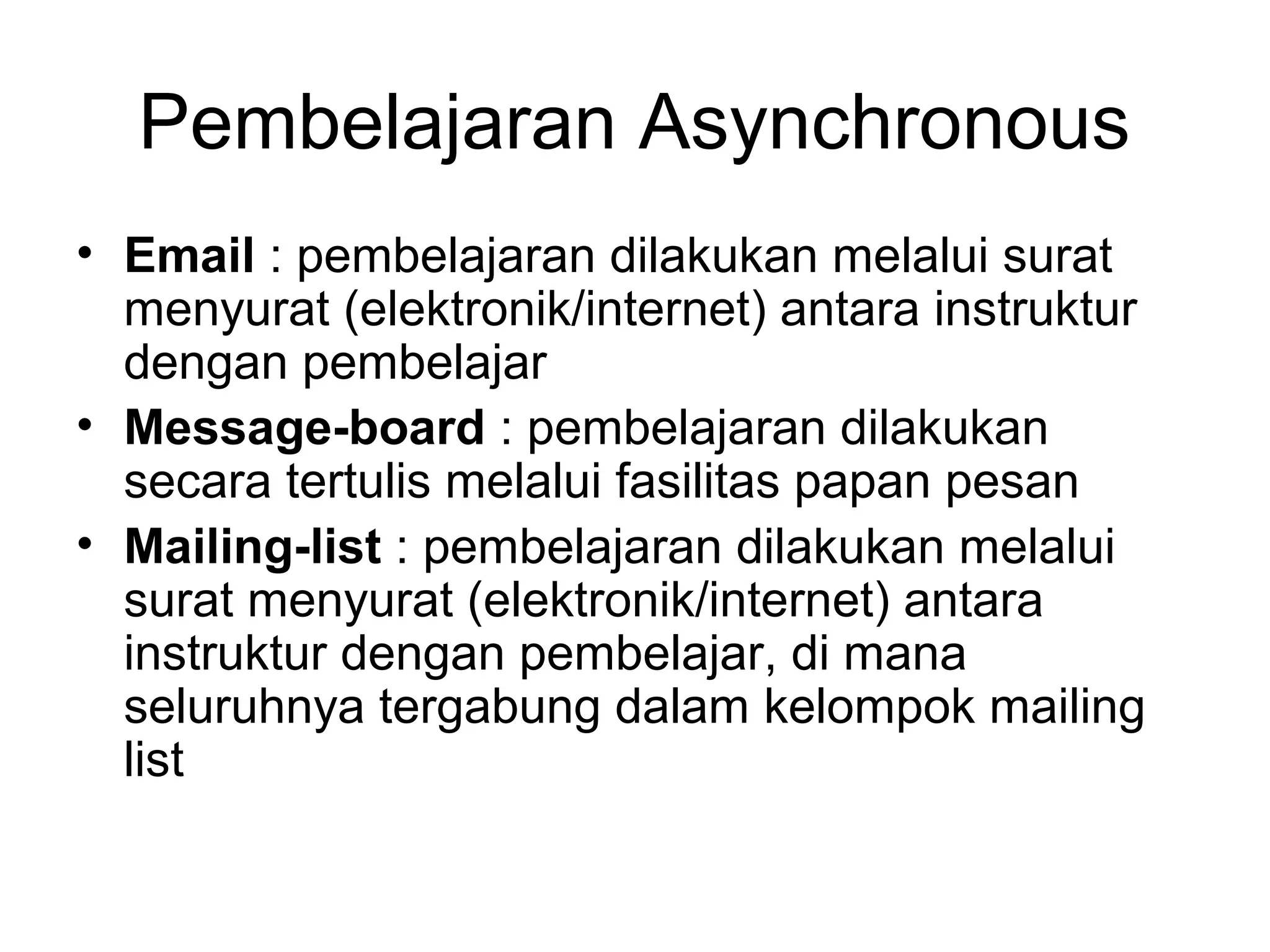 • Email : pembelajaran dilakukan melalui surat
menyurat (elektronik/internet) antara instruktur
dengan pembelajar
• Message-board : pembelajaran dilakukan
secara tertulis melalui fasilitas papan pesan
• Mailing-list : pembelajaran dilakukan melalui
surat menyurat (elektronik/internet) antara
instruktur dengan pembelajar, di mana
seluruhnya tergabung dalam kelompok mailing
list
Pembelajaran Asynchronous
 