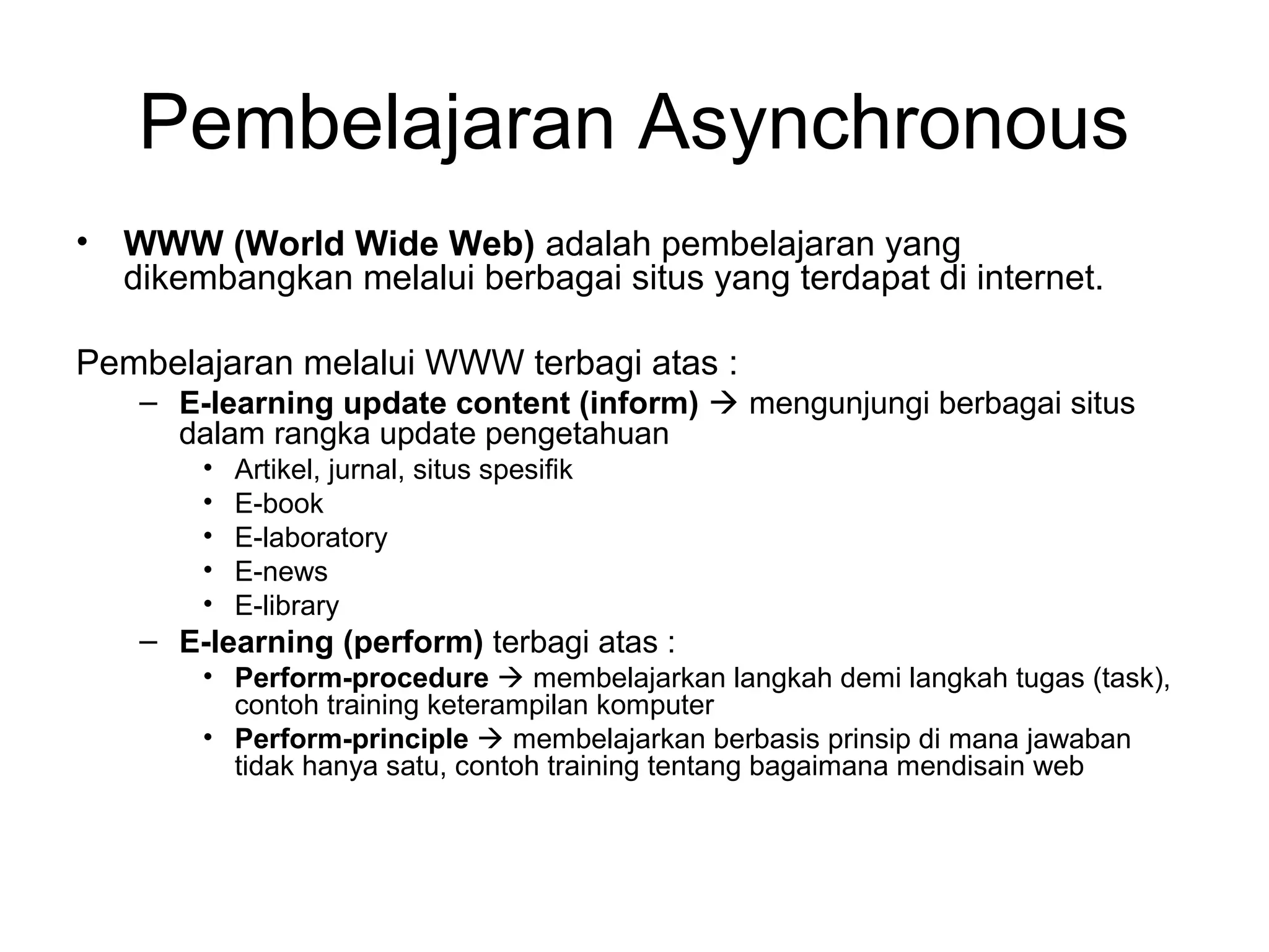 • WWW (World Wide Web) adalah pembelajaran yang
dikembangkan melalui berbagai situs yang terdapat di internet.
Pembelajaran melalui WWW terbagi atas :
– E-learning update content (inform)  mengunjungi berbagai situs
dalam rangka update pengetahuan
• Artikel, jurnal, situs spesifik
• E-book
• E-laboratory
• E-news
• E-library
– E-learning (perform) terbagi atas :
• Perform-procedure  membelajarkan langkah demi langkah tugas (task),
contoh training keterampilan komputer
• Perform-principle  membelajarkan berbasis prinsip di mana jawaban
tidak hanya satu, contoh training tentang bagaimana mendisain web
Pembelajaran Asynchronous
 