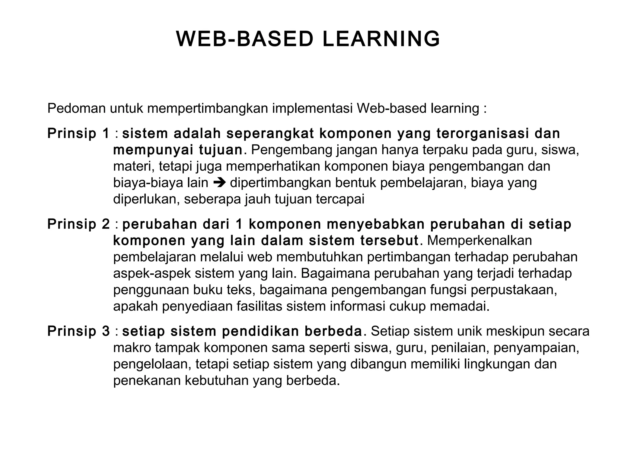 WEB-BASED LEARNING
Pedoman untuk mempertimbangkan implementasi Web-based learning :
Prinsip 1 : sistem adalah seperangkat komponen yang terorganisasi dan
mempunyai tujuan. Pengembang jangan hanya terpaku pada guru, siswa,
materi, tetapi juga memperhatikan komponen biaya pengembangan dan
biaya-biaya lain  dipertimbangkan bentuk pembelajaran, biaya yang
diperlukan, seberapa jauh tujuan tercapai
Prinsip 2 : perubahan dari 1 komponen menyebabkan perubahan di setiap
komponen yang lain dalam sistem tersebut. Memperkenalkan
pembelajaran melalui web membutuhkan pertimbangan terhadap perubahan
aspek-aspek sistem yang lain. Bagaimana perubahan yang terjadi terhadap
penggunaan buku teks, bagaimana pengembangan fungsi perpustakaan,
apakah penyediaan fasilitas sistem informasi cukup memadai.
Prinsip 3 : setiap sistem pendidikan berbeda. Setiap sistem unik meskipun secara
makro tampak komponen sama seperti siswa, guru, penilaian, penyampaian,
pengelolaan, tetapi setiap sistem yang dibangun memiliki lingkungan dan
penekanan kebutuhan yang berbeda.
 