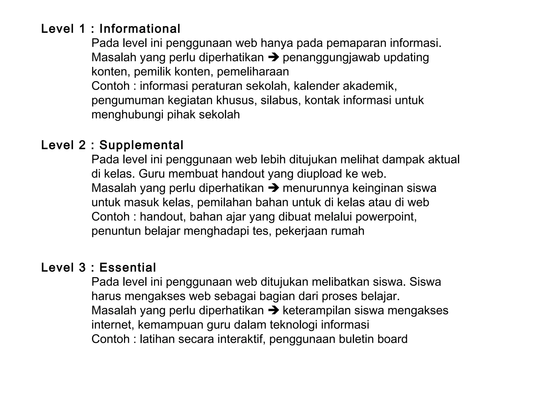 Level 1 : Informational
Pada level ini penggunaan web hanya pada pemaparan informasi.
Masalah yang perlu diperhatikan  penanggungjawab updating
konten, pemilik konten, pemeliharaan
Contoh : informasi peraturan sekolah, kalender akademik,
pengumuman kegiatan khusus, silabus, kontak informasi untuk
menghubungi pihak sekolah
Level 2 : Supplemental
Pada level ini penggunaan web lebih ditujukan melihat dampak aktual
di kelas. Guru membuat handout yang diupload ke web.
Masalah yang perlu diperhatikan  menurunnya keinginan siswa
untuk masuk kelas, pemilahan bahan untuk di kelas atau di web
Contoh : handout, bahan ajar yang dibuat melalui powerpoint,
penuntun belajar menghadapi tes, pekerjaan rumah
Level 3 : Essential
Pada level ini penggunaan web ditujukan melibatkan siswa. Siswa
harus mengakses web sebagai bagian dari proses belajar.
Masalah yang perlu diperhatikan  keterampilan siswa mengakses
internet, kemampuan guru dalam teknologi informasi
Contoh : latihan secara interaktif, penggunaan buletin board
 