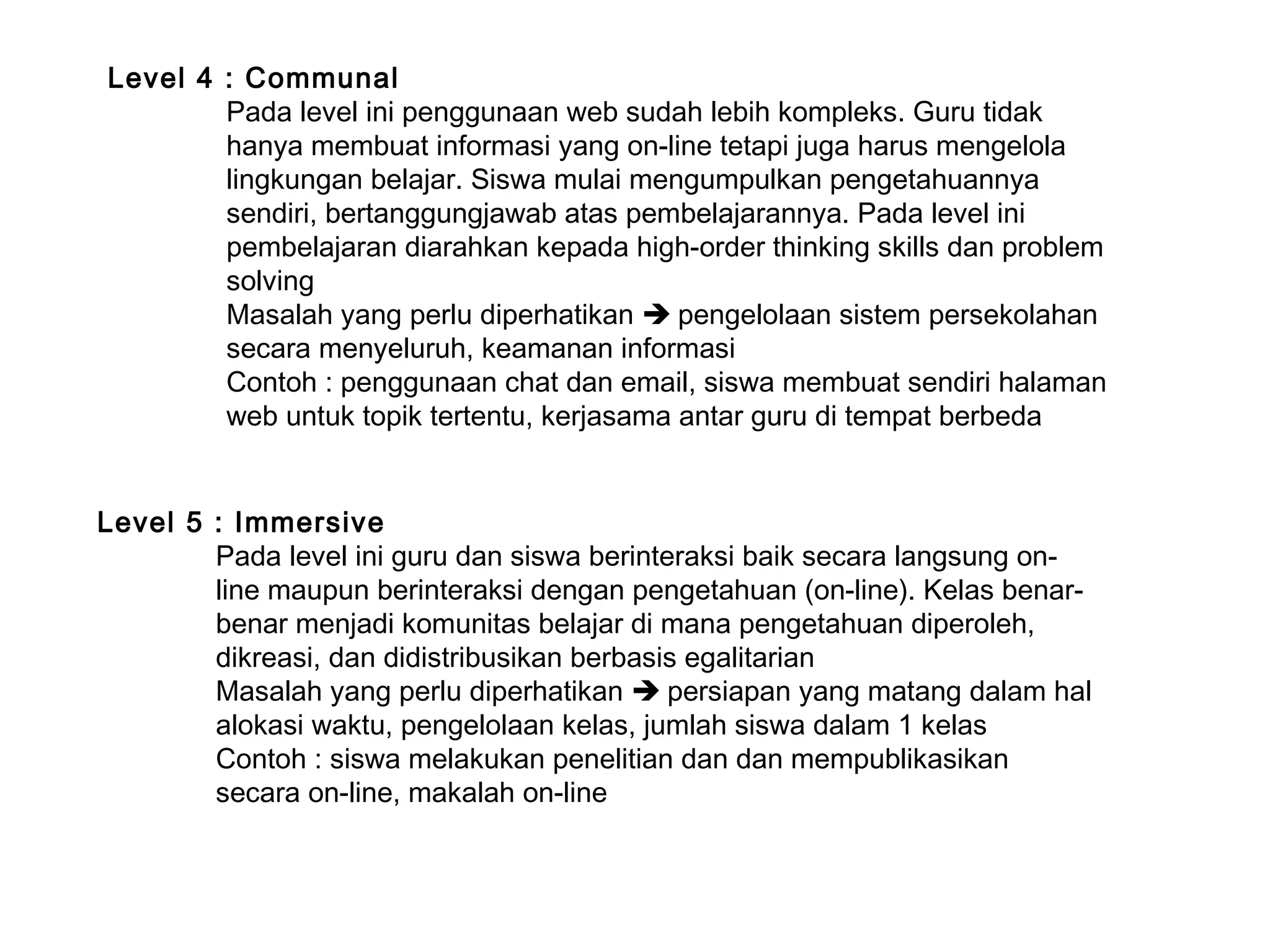 Level 5 : Immersive
Pada level ini guru dan siswa berinteraksi baik secara langsung on-
line maupun berinteraksi dengan pengetahuan (on-line). Kelas benar-
benar menjadi komunitas belajar di mana pengetahuan diperoleh,
dikreasi, dan didistribusikan berbasis egalitarian
Masalah yang perlu diperhatikan  persiapan yang matang dalam hal
alokasi waktu, pengelolaan kelas, jumlah siswa dalam 1 kelas
Contoh : siswa melakukan penelitian dan dan mempublikasikan
secara on-line, makalah on-line
Level 4 : Communal
Pada level ini penggunaan web sudah lebih kompleks. Guru tidak
hanya membuat informasi yang on-line tetapi juga harus mengelola
lingkungan belajar. Siswa mulai mengumpulkan pengetahuannya
sendiri, bertanggungjawab atas pembelajarannya. Pada level ini
pembelajaran diarahkan kepada high-order thinking skills dan problem
solving
Masalah yang perlu diperhatikan  pengelolaan sistem persekolahan
secara menyeluruh, keamanan informasi
Contoh : penggunaan chat dan email, siswa membuat sendiri halaman
web untuk topik tertentu, kerjasama antar guru di tempat berbeda
 